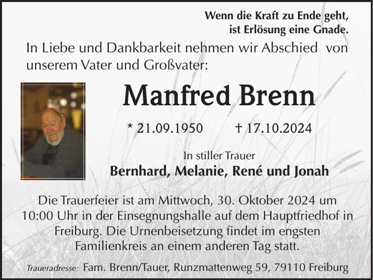 <p>Wenn die Kraft zu Ende geht,<br />ist Erlösung eine Gnade.</p><p>In Liebe und Dankbarkeit nehmen wir Abschied von<br />unserem Vater und Großvater:</p><p>Manfred Brenn<br />* 21.09.1950</p><p>† 17.10.2024</p><p>In stiller Trauer</p><p>Bernhard, Melanie, René und Jonah<br />Die Trauerfeier ist am Mittwoch, 30. Oktober 2024 um<br />10:00 Uhr in der Einsegnungshalle auf dem Hauptfriedhof in<br />Freiburg. Die Urnenbeisetzung findet im engsten<br />Familienkreis an einem anderen Tag statt.<br />Traueradresse:</p><p>Fam. Brenn/Tauer, Runzmattenweg 59, 79110 Freiburg</p>