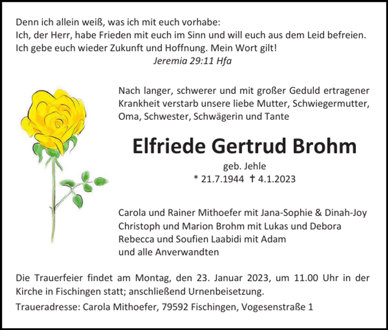 <p>Denn ich allein weiß, was ich mit euch vorhabe:<br />Ich, der Herr, habe Frieden mit euch im Sinn und will euch aus dem Leid befreien.<br />Ich gebe euch wieder Zukunft und Hoffnung. Mein Wort gilt!<br />Jeremia 29:11 Hfa<br />Nach langer, schwerer und mit großer Geduld ertragener<br />Krankheit verstarb unsere liebe Mutter, Schwiegermutter,<br />Oma, Schwester, Schwägerin und Tante</p><p>Elfriede Gertrud Brohm<br />geb. Jehle<br />* 21.7.1944  4.1.2023<br />Carola und Rainer Mithoefer mit Jana-Sophie &amp; Dinah-Joy<br />Christoph und Marion Brohm mit Lukas und Debora<br />Rebecca und Soufien Laabidi mit Adam<br />und alle Anverwandten<br />Die Trauerfeier findet am Montag, den 23. Januar 2023, um 11.00 Uhr in der<br />Kirche in Fischingen statt; anschließend Urnenbeisetzung.<br />Traueradresse: Carola Mithoefer, 79592 Fischingen, Vogesenstraße 1</p>