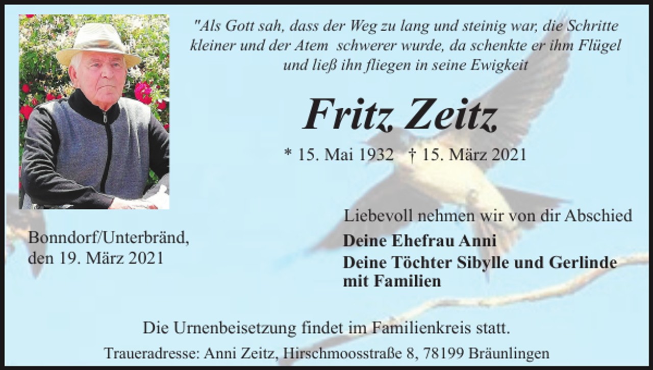 <p>"Als Gott sah, dass der Weg zu lang und steinig war, die Schritte<br />kleiner und der Atem schwerer wurde, da schenkte er ihm Flügel<br />und ließ ihn fliegen in seine Ewigkeit</p><p>Fritz Zeitz<br />* 15. Mai 1932 † 15. März 2021</p><p>Bonndorf/Unterbränd,<br />den 19. März 2021</p><p>Liebevoll nehmen wir von dir Abschied<br />Deine Ehefrau Anni<br />Deine Töchter Sibylle und Gerlinde<br />mit Familien</p><p>Die Urnenbeisetzung findet im Familienkreis statt.<br />Traueradresse: Anni Zeitz, Hirschmoosstraße 8, 78199 Bräunlingen</p>