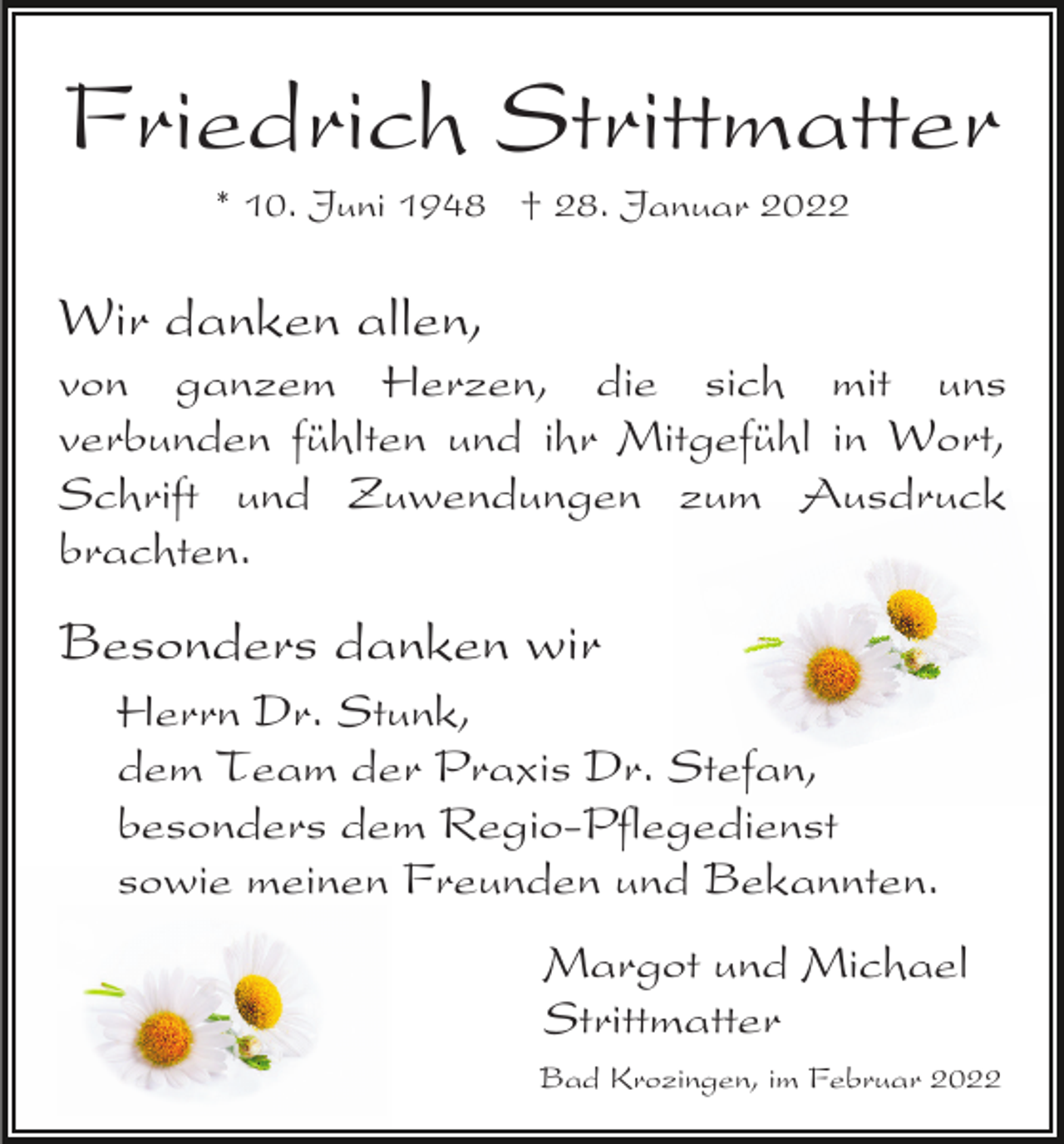 <p>Friedrich Strittmatter<br />* 10. Juni 1948 † 28. Januar 2022</p><p>Wir danken allen,<br />von ganzem Herzen, die sich mit uns<br />verbunden fühlten und ihr Mitgefühl in Wort,<br />Schrift und Zuwendungen zum Ausdruck<br />brachten.</p><p>Besonders danken wir<br />Herrn Dr. Stunk,<br />dem Team der Praxis Dr. Stefan,<br />besonders dem Regio-Pflegedienst<br />sowie meinen Freunden und Bekannten.<br />Margot und Michael<br />Strittmatter<br />Bad Krozingen, im Februar 2022</p>