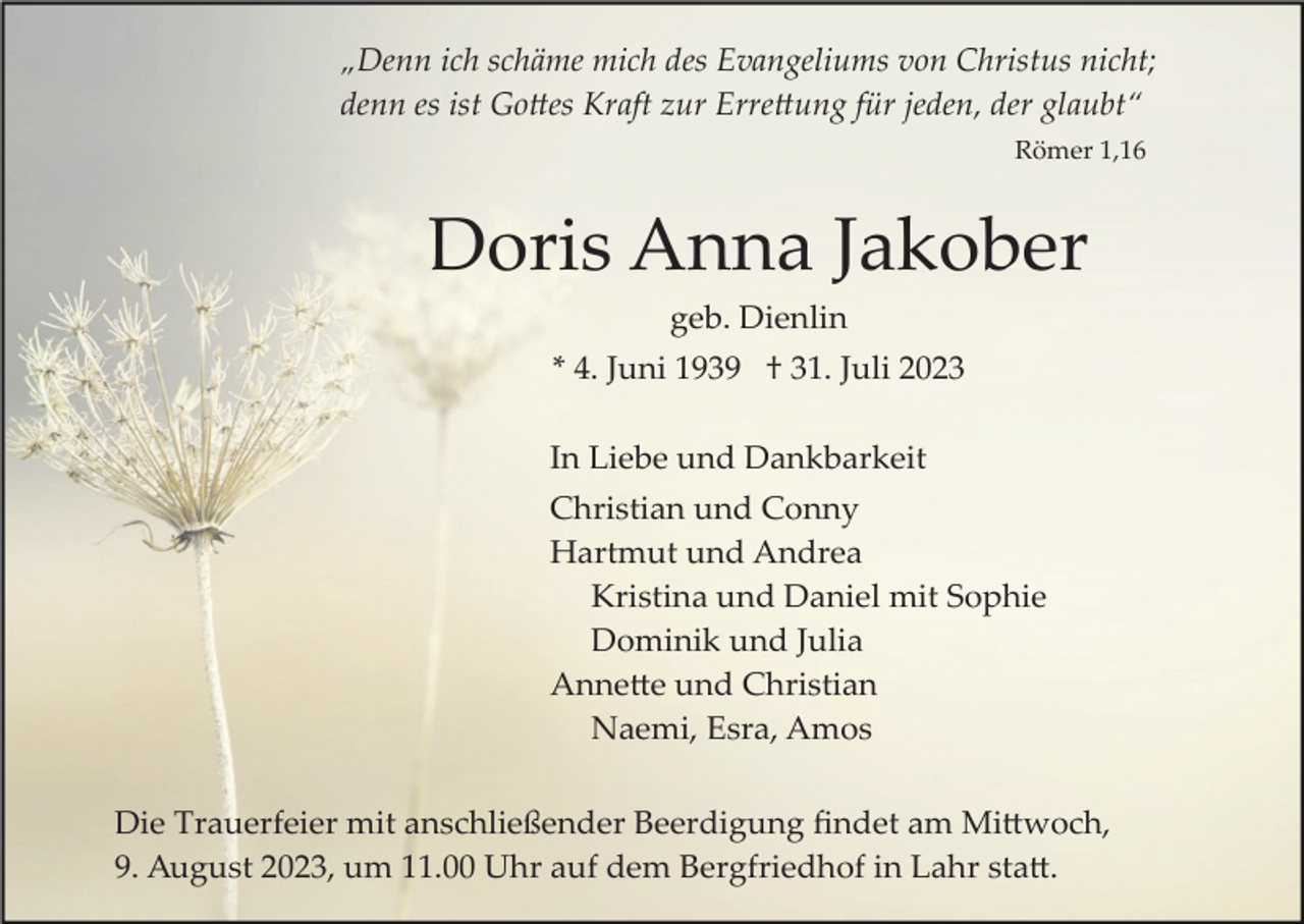 <p>„Denn ich schäme mich des Evangeliums von Christus nicht;<br />denn es ist Gottes Kraft zur Errettung für jeden, der glaubt“<br />Römer 1,16</p><p>Doris Anna Jakober<br />geb. Dienlin<br />* 4. Juni 1939 † 31. Juli 2023<br />In Liebe und Dankbarkeit<br />Christian und Conny<br />Hartmut und Andrea<br />Kristina und Daniel mit Sophie<br />Dominik und Julia<br />Annette und Christian<br />Naemi, Esra, Amos<br />Die Trauerfeier mit anschließender Beerdigung ﬁndet am Mittwoch,<br />9. August 2023, um 11.00 Uhr auf dem Bergfriedhof in Lahr statt.</p>