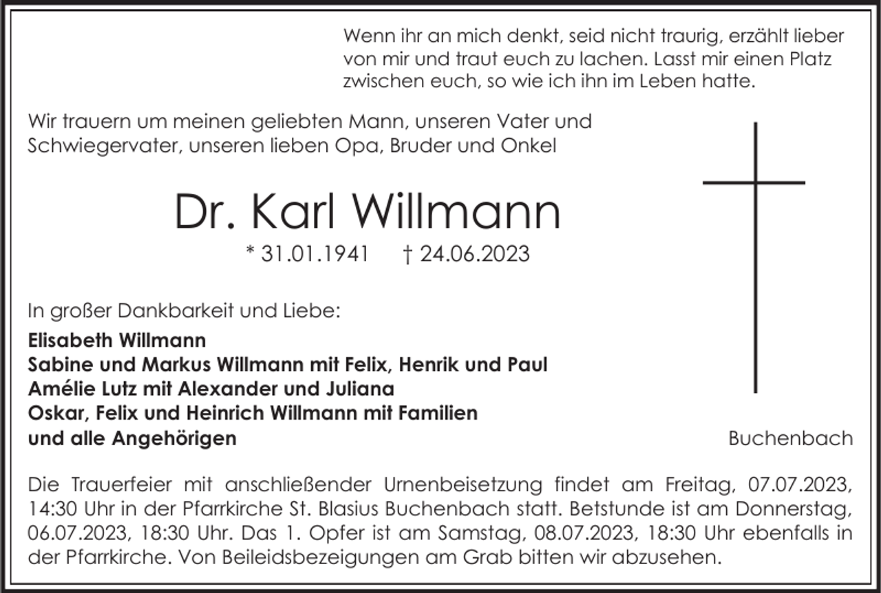 <p>Wenn ihr an mich denkt, seid nicht traurig, erzählt lieber<br />von mir und traut euch zu lachen. Lasst mir einen Platz<br />zwischen euch, so wie ich ihn im Leben hatte.</p><p>Wir trauern um meinen geliebten Mann, unseren Vater und<br />Schwiegervater, unseren lieben Opa, Bruder und Onkel</p><p>Dr. Karl Willmann<br />* 31.01.1941</p><p>† 24.06.2023</p><p>In großer Dankbarkeit und Liebe:<br />Elisabeth Willmann<br />Sabine und Markus Willmann mit Felix, Henrik und Paul<br />Amélie Lutz mit Alexander und Juliana<br />Oskar, Felix und Heinrich Willmann mit Familien<br />und alle Angehörigen</p><p>Buchenbach</p><p>Die Trauerfeier mit anschließender Urnenbeisetzung findet am Freitag, 07.07.2023,<br />14:30 Uhr in der Pfarrkirche St. Blasius Buchenbach statt. Betstunde ist am Donnerstag,<br />06.07.2023, 18:30 Uhr. Das 1. Opfer ist am Samstag, 08.07.2023, 18:30 Uhr ebenfalls in<br />der Pfarrkirche. Von Beileidsbezeigungen am Grab bitten wir abzusehen.</p>