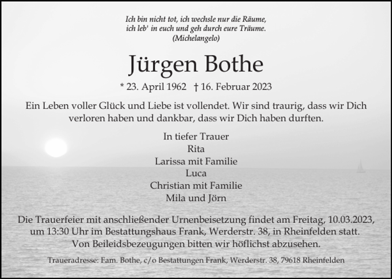 <p>Ich bin nicht tot, ich wechsle nur die Räume,<br />ich leb' in euch und geh durch eure Träume.<br />(Michelangelo)</p><p>Jürgen Bothe<br />* 23. April 1962 † 16. Februar 2023<br />Ein Leben voller Glück und Liebe ist vollendet. Wir sind traurig, dass wir Dich<br />verloren haben und dankbar, dass wir Dich haben durften.<br />In tiefer Trauer<br />Rita<br />Larissa mit Familie<br />Luca<br />Christian mit Familie<br />Mila und Jörn<br />Die Trauerfeier mit anschließender Urnenbeisetzung findet am Freitag, 10.03.2023,<br />um 13:30 Uhr im Bestattungshaus Frank, Werderstr. 38, in Rheinfelden statt.<br />Von Beileidsbezeugungen bitten wir höflichst abzusehen.<br />Traueradresse: Fam. Bothe, c/o Bestattungen Frank, Werderstr. 38, 79618 Rheinfelden</p>