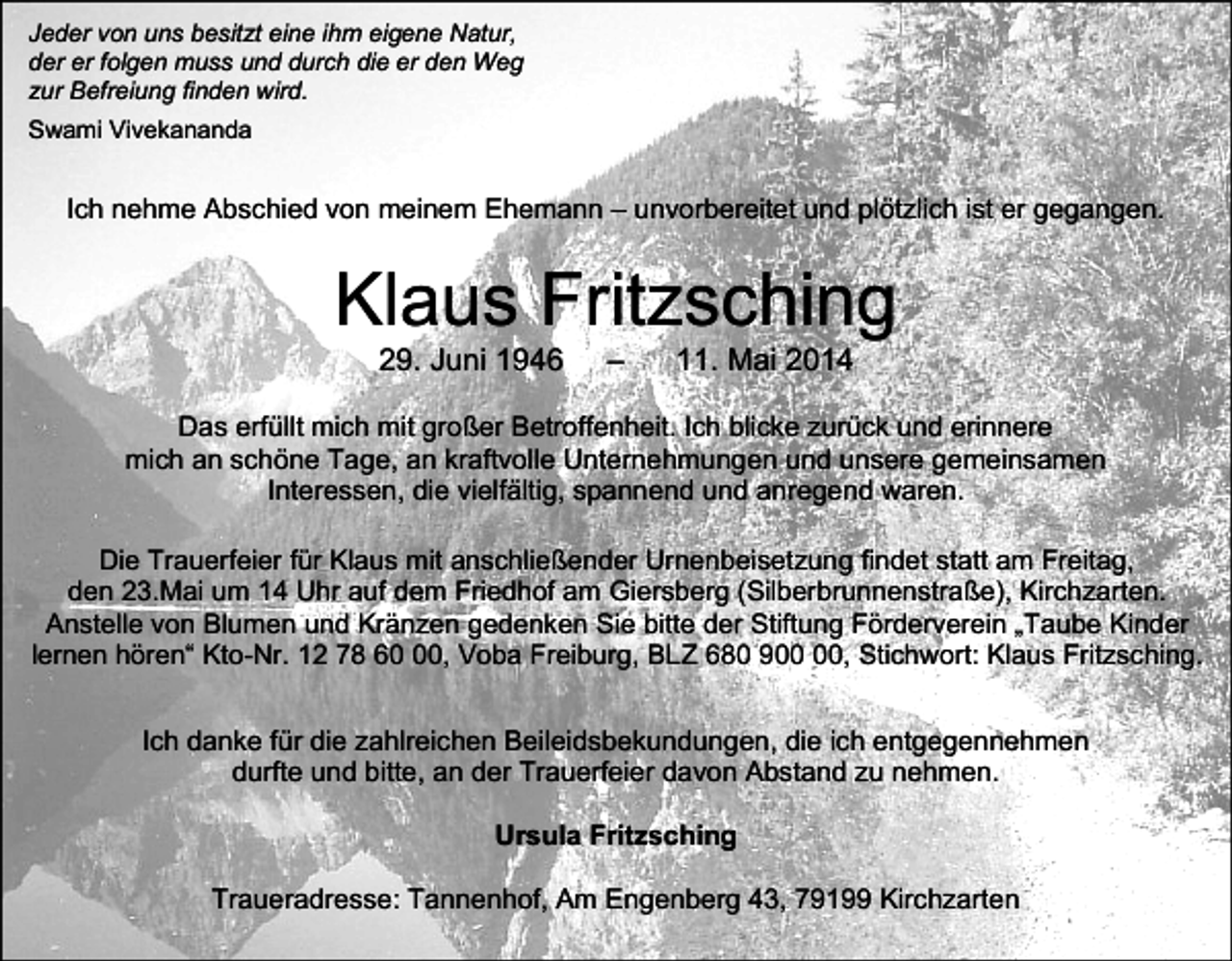 <p>Jeder von uns besitzt eine ihm eigene Natur,<br />der er folgen muss und durch die er den Weg<br />zur Befreiung finden wird.<br />Swami Vivekananda</p><p>Ich nehme Abschied von meinem Ehemann – unvorbereitet und plötzlich ist er gegangen.</p><p>Klaus Fritzsching<br />29. Juni 1946</p><p>–</p><p>11. Mai 2014</p><p>Das erfüllt mich mit großer Betroffenheit. Ich blicke zurück und erinnere<br />mich an schöne Tage, an kraftvolle Unternehmungen und unsere gemeinsamen<br />Interessen, die vielfältig, spannend und anregend waren.<br />Die Trauerfeier für Klaus mit anschließender Urnenbeisetzung findet statt am Freitag,<br />den 23.Mai um 14 Uhr auf dem Friedhof am Giersberg (Silberbrunnenstraße), Kirchzarten.<br />Anstelle von Blumen und Kränzen gedenken Sie bitte der Stiftung Förderverein „Taube Kinder<br />lernen hören“ Kto-Nr. 12 78 60, Voba Freiburg, BLZ 680 9, Stichwort: Klaus Fritzsching.</p><p>Ich danke für die zahlreichen Beileidsbekundungen, die ich entgegennehmen<br />durfte und bitte, an der Trauerfeier davon Abstand zu nehmen.<br />Ursula Fritzsching<br />Traueradresse: Tannenhof, Am Engenberg 43, 79199 Kirchzarten</p>