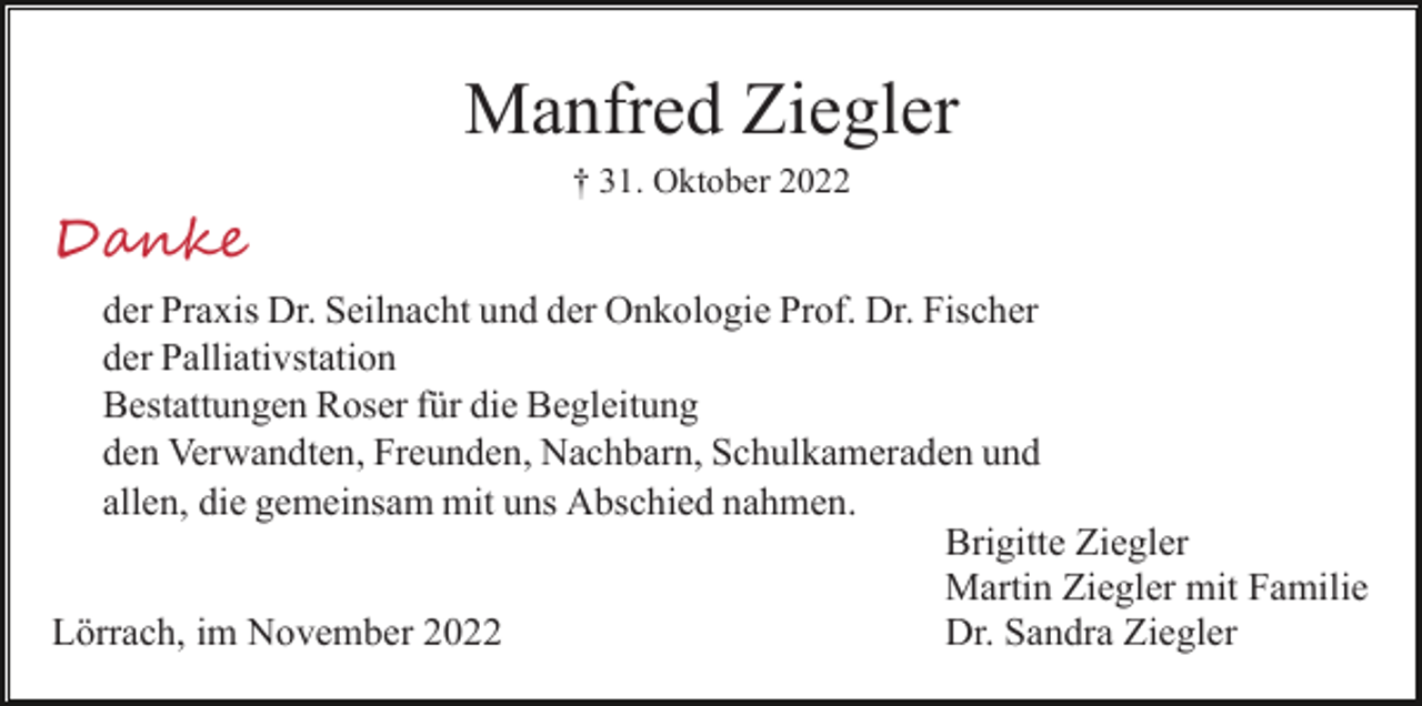 <p>Manfred Ziegler<br />† 31. Oktober 2022</p><p>Danke<br />der Praxis Dr. Seilnacht und der Onkologie Prof. Dr. Fischer<br />der Palliativstation<br />Bestattungen Roser für die Begleitung<br />den Verwandten, Freunden, Nachbarn, Schulkameraden und<br />allen, die gemeinsam mit uns Abschied nahmen.<br />Brigitte Ziegler<br />Martin Ziegler mit Familie<br />Dr. Sandra Ziegler<br />Lörrach, im November 2022</p>