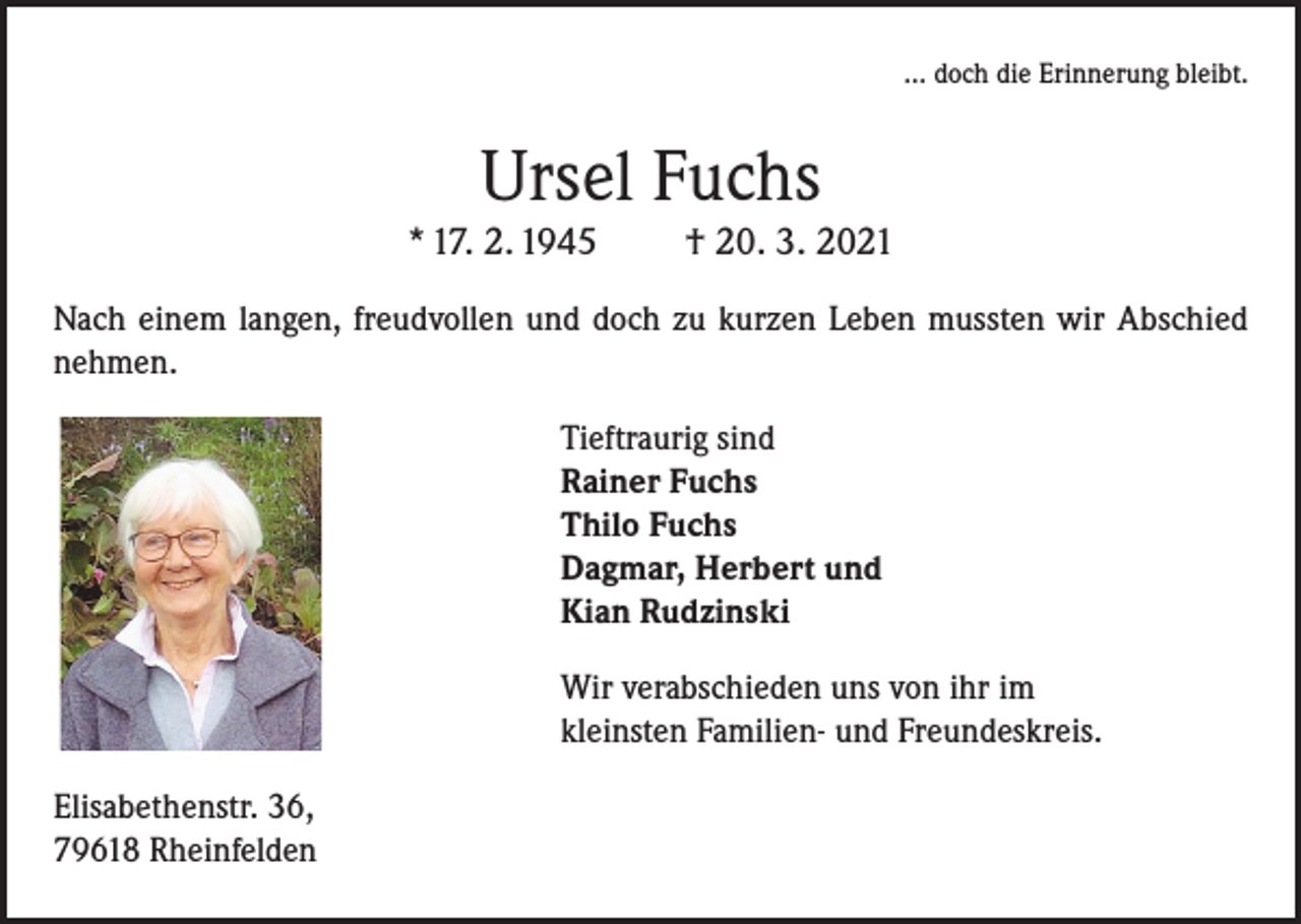 <p>... doch die Erinnerung bleibt.</p><p>Ursel Fuchs</p><p>* 17. 2. 1945</p><p>† 20. 3. 2021</p><p>Nach einem langen, freudvollen und doch zu kurzen Leben mussten wir Abschied<br />nehmen.<br />Tieftraurig sind<br />Rainer Fuchs<br />Thilo Fuchs<br />Dagmar, Herbert und<br />Kian Rudzinski<br />Wir verabschieden uns von ihr im<br />kleinsten Familien- und Freundeskreis.<br />Elisabethenstr. 36,<br />79618 Rheinfelden</p>