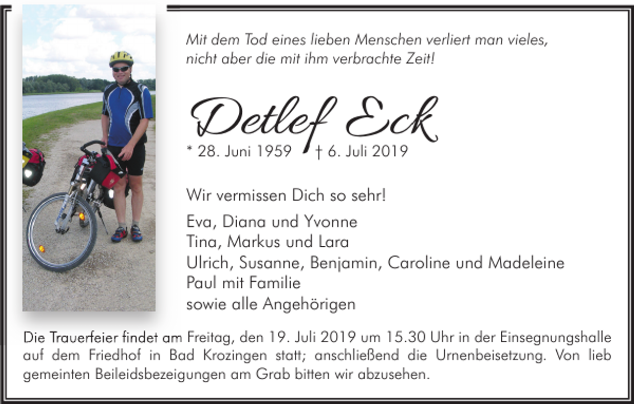 <p>Mit dem Tod eines lieben Menschen verliert man vieles,<br />nicht aber die mit ihm verbrachte Zeit!</p><p>Detlef Eck<br />* 28. Juni 1959</p><p>† 6. Juli 2019</p><p>Wir vermissen Dich so sehr!<br />Eva, Diana und Yvonne<br />Tina, Markus und Lara<br />Ulrich, Susanne, Benjamin, Caroline und Madeleine<br />Paul mit Familie<br />sowie alle Angehörigen<br />Die Trauerfeier findet am Freitag, den 19. Juli 2019 um 15.30 Uhr in der Einsegnungshalle<br />auf dem Friedhof in Bad Krozingen statt; anschließend die Urnenbeisetzung. Von lieb<br />gemeinten Beileidsbezeigungen am Grab bitten wir abzusehen.</p>