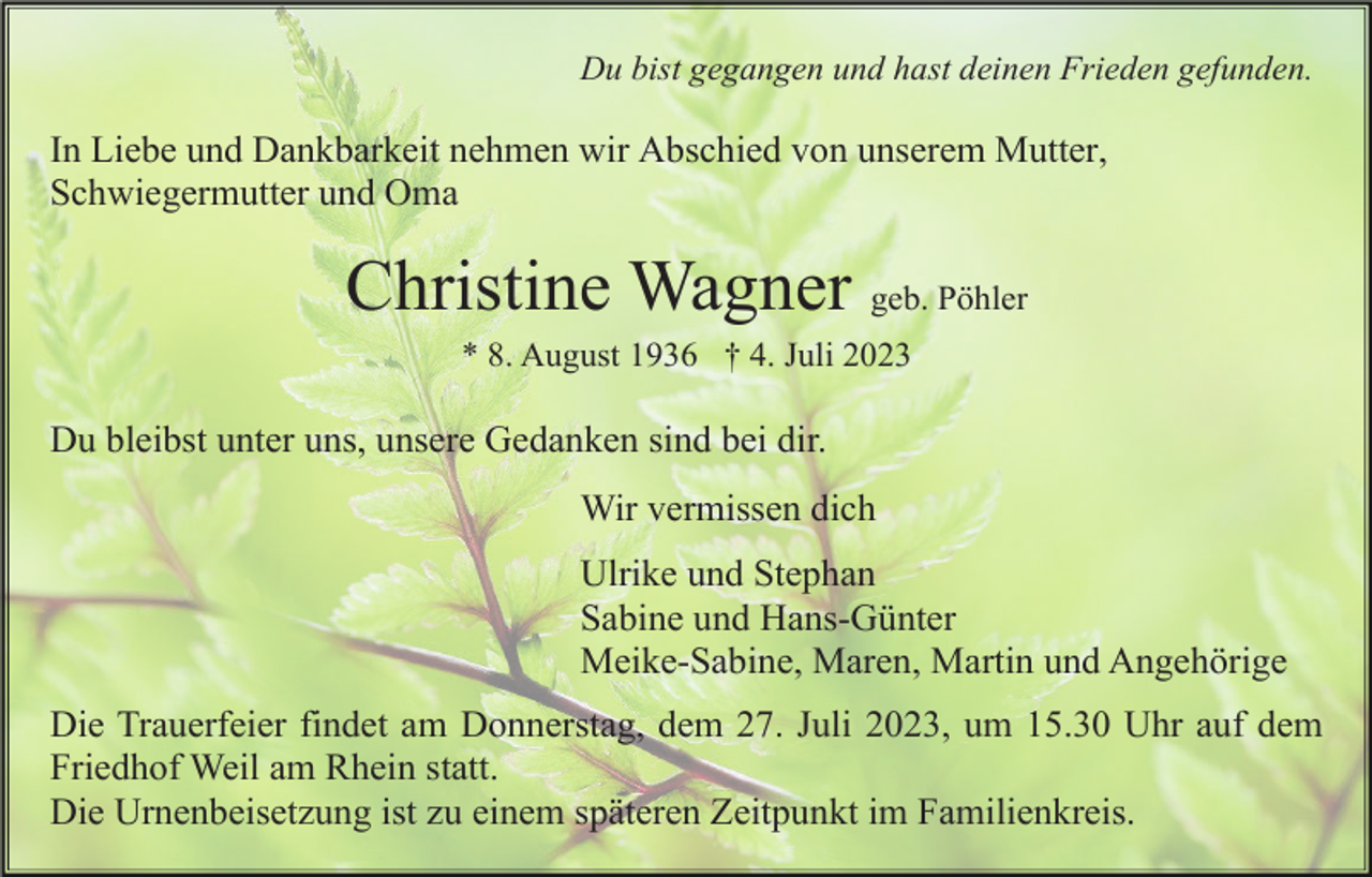<p>Du bist gegangen und hast deinen Frieden gefunden.</p><p>In Liebe und Dankbarkeit nehmen wir Abschied von unserem Mutter,<br />Schwiegermutter und Oma</p><p>Christine Wagner geb. Pöhler<br />* 8. August 1936 † 4. Juli 2023</p><p>Du bleibst unter uns, unsere Gedanken sind bei dir.<br />Wir vermissen dich<br />Ulrike und Stephan<br />Sabine und Hans-Günter<br />Meike-Sabine, Maren, Martin und Angehörige<br />Die Trauerfeier findet am Donnerstag, dem 27. Juli 2023, um 15.30 Uhr auf dem<br />Friedhof Weil am Rhein statt.<br />Die Urnenbeisetzung ist zu einem späteren Zeitpunkt im Familienkreis.</p>
