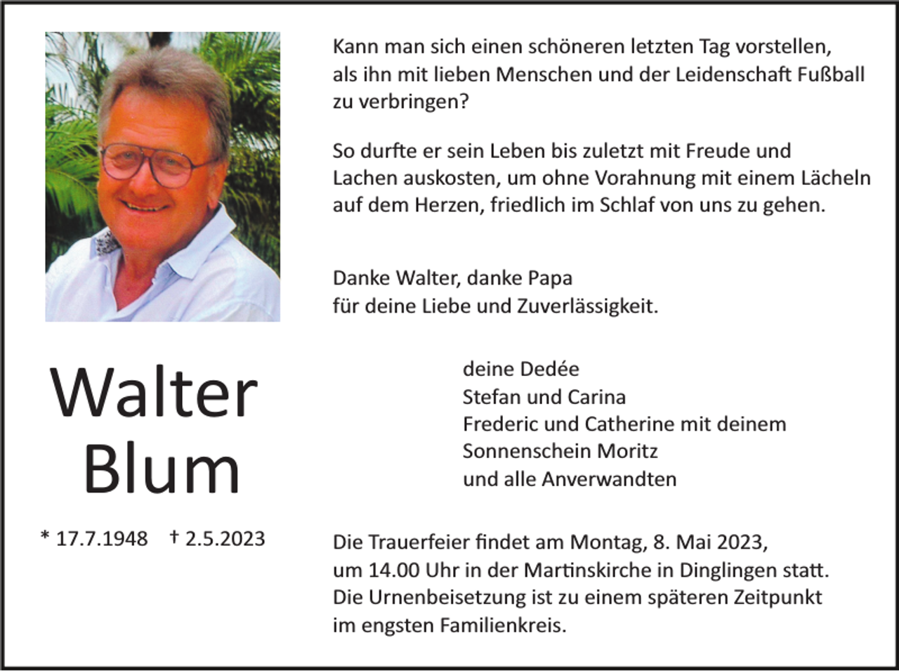 <p>Kann man sich einen schöneren letzten Tag vorstellen,<br />als ihn mit lieben Menschen und der Leidenschaft Fußball<br />zu verbringen?<br />So durfte er sein Leben bis zuletzt mit Freude und<br />Lachen auskosten, um ohne Vorahnung mit einem Lächeln<br />auf dem Herzen, friedlich im Schlaf von uns zu gehen.<br />Danke Walter, danke Papa<br />für deine Liebe und Zuverlässigkeit.</p><p>Walter<br />Blum<br />* 17.7.1948 † 2.5.2023</p><p>deine Dedée<br />Stefan und Carina<br />Frederic und Catherine mit deinem<br />Sonnenschein Moritz<br />und alle Anverwandten<br />Die Trauerfeier ﬁndet am Montag, 8. Mai 2023,<br />um 14.00 Uhr in der Martinskirche in Dinglingen statt.<br />Die Urnenbeisetzung ist zu einem späteren Zeitpunkt<br />im engsten Familienkreis.</p>