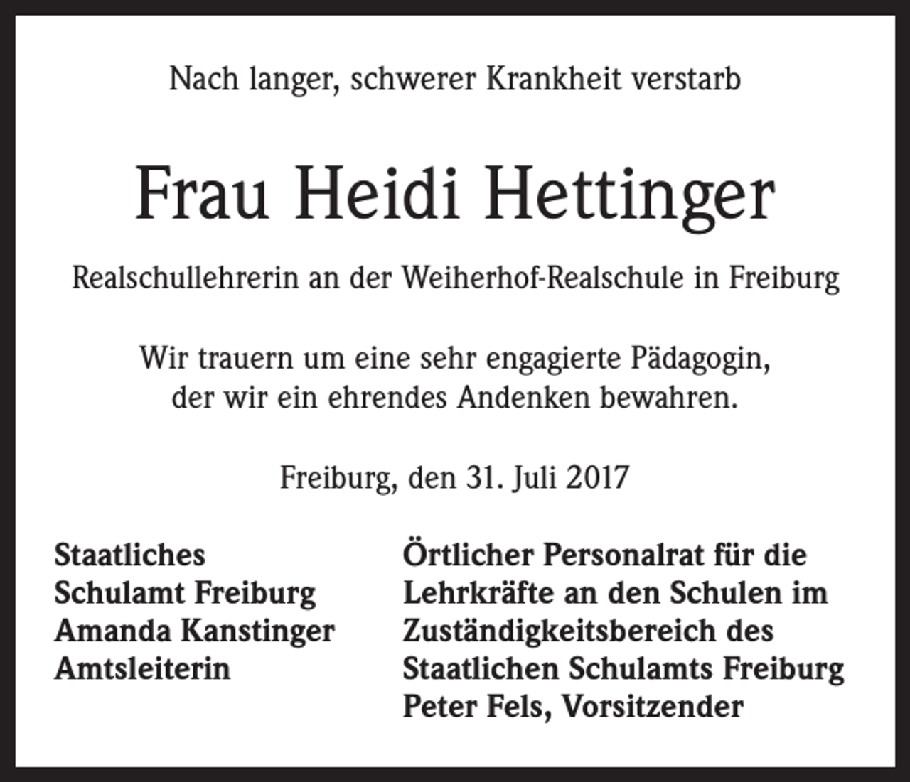 <p>Nach langer, schwerer Krankheit verstarb</p><p>Frau Heidi Hettinger<br />Realschullehrerin an der Weiherhof-Realschule in Freiburg<br />Wir trauern um eine sehr engagierte Pädagogin,<br />der wir ein ehrendes Andenken bewahren.<br />Freiburg, den 31. Juli 2017<br />Staatliches<br />Schulamt Freiburg<br />Amanda Kanstinger<br />Amtsleiterin</p><p>Örtlicher Personalrat für die<br />Lehrkräfte an den Schulen im<br />Zuständigkeitsbereich des<br />Staatlichen Schulamts Freiburg<br />Peter Fels, Vorsitzender</p>