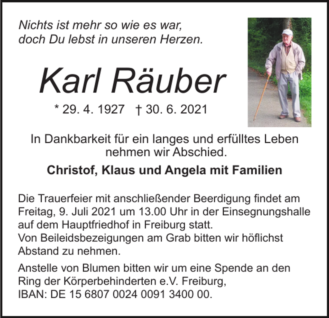 <p>Nichts ist mehr so wie es war,<br />doch Du lebst in unseren Herzen.</p><p>Karl Räuber<br />* 29. 4. 1927 † 30. 6. 2021<br />In Dankbarkeit für ein langes und erfülltes Leben<br />nehmen wir Abschied.<br />Christof, Klaus und Angela mit Familien<br />Die Trauerfeier mit anschließender Beerdigung findet am<br />Freitag, 9. Juli 2021 um 13.00 Uhr in der Einsegnungshalle<br />auf dem Hauptfriedhof in Freiburg statt.<br />Von Beileidsbezeigungen am Grab bitten wir höflichst<br />Abstand zu nehmen.<br />Anstelle von Blumen bitten wir um eine Spende an den<br />Ring der Körperbehinderten e.V. Freiburg,<br />IBAN: DE 15 6807 0024 0091 34.</p>