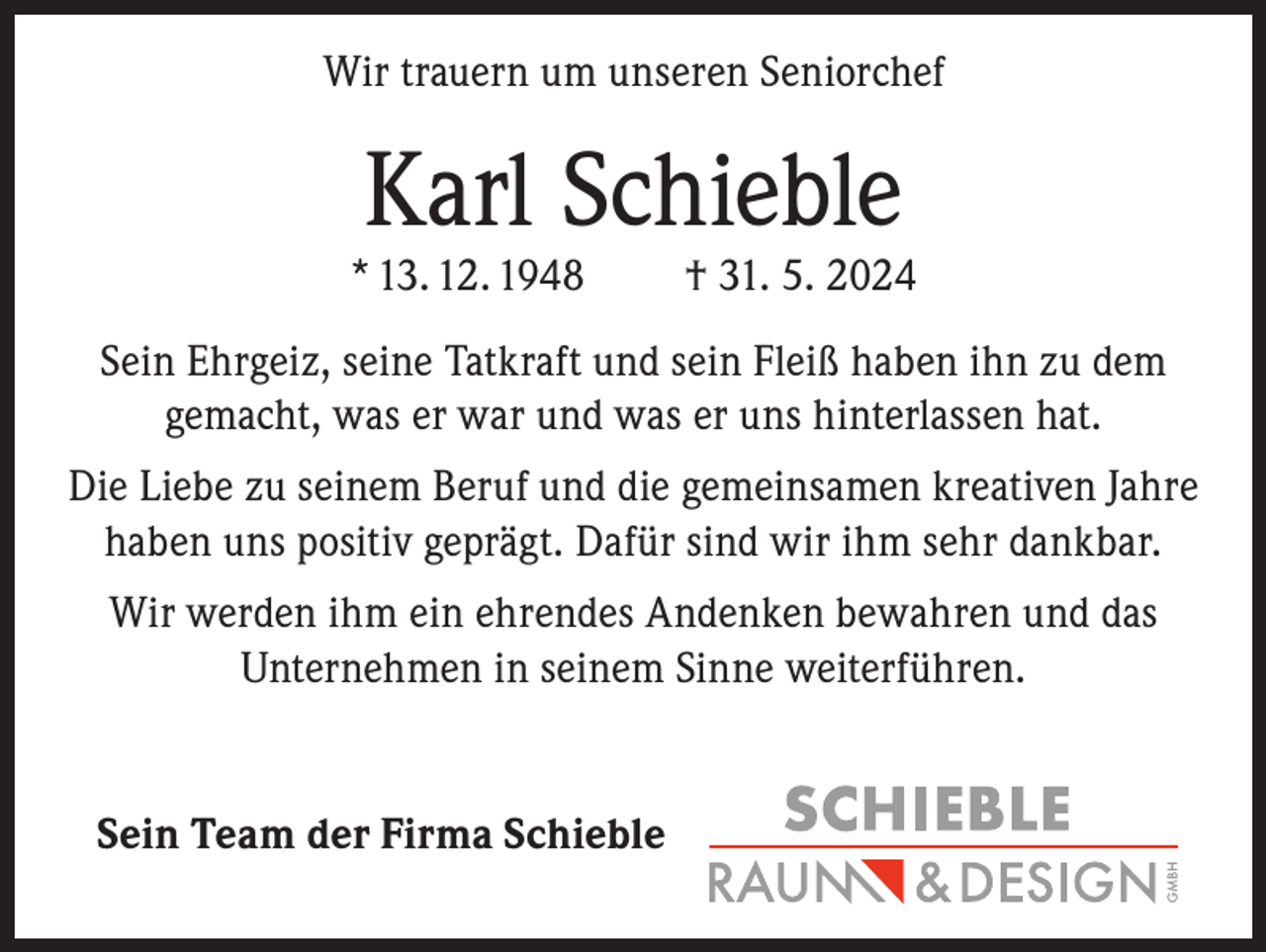 <p>Wir trauern um unseren Seniorchef</p><p>Karl Schieble</p><p>* 13. 12. 1948</p><p>† 31. 5. 2024</p><p>Sein Ehrgeiz, seine Tatkraft und sein Fleiß haben ihn zu dem<br />gemacht, was er war und was er uns hinterlassen hat.<br />Die Liebe zu seinem Beruf und die gemeinsamen kreativen Jahre<br />haben uns positiv geprägt. Dafür sind wir ihm sehr dankbar.<br />Wir werden ihm ein ehrendes Andenken bewahren und das<br />Unternehmen in seinem Sinne weiterführen.</p><p>Sein Team der Firma Schieble</p>