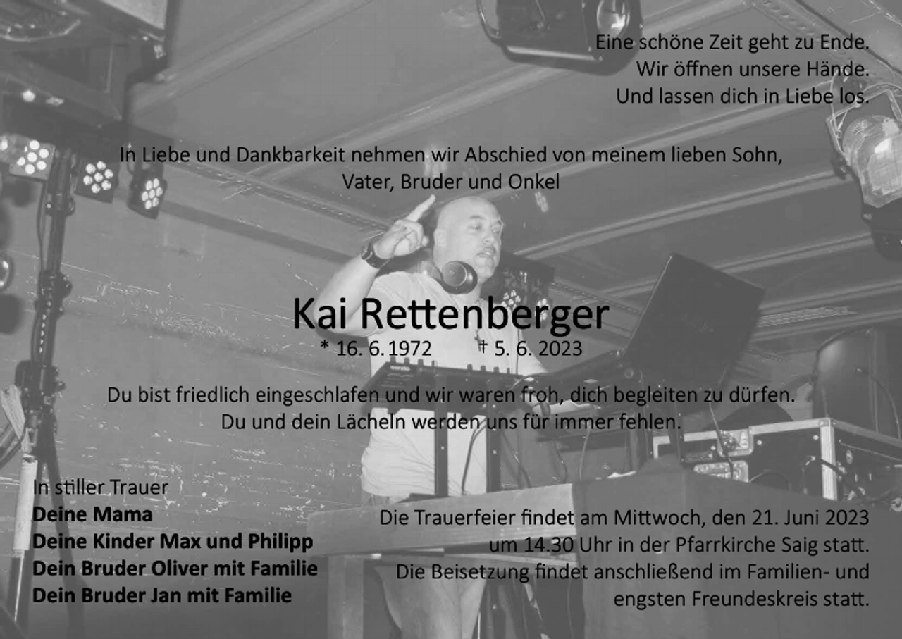 <p>Eine schöne Zeit geht zu Ende.<br />Wir öffnen unsere Hände.<br />Und lassen dich in Liebe los.<br />In Liebe und Dankbarkeit nehmen wir Abschied von meinem lieben Sohn,<br />Vater, Bruder und Onkel</p><p>Kai Rettenberger<br />* 16. 6. 1972 † 5. 6. 2023</p><p>Du bist friedlich eingeschlafen und wir waren froh, dich begleiten zu dürfen.<br />Du und dein Lächeln werden uns für immer fehlen.<br />In stiller Trauer<br />Deine Mama<br />Deine Kinder Max und Philipp<br />Dein Bruder Oliver mit Familie<br />Dein Bruder Jan mit Familie</p><p>Die Trauerfeier findet am Mittwoch, den 21. Juni 2023<br />um 14.30 Uhr in der Pfarrkirche Saig statt.<br />Die Beisetzung findet anschließend im Familien- und<br />engsten Freundeskreis statt.</p>