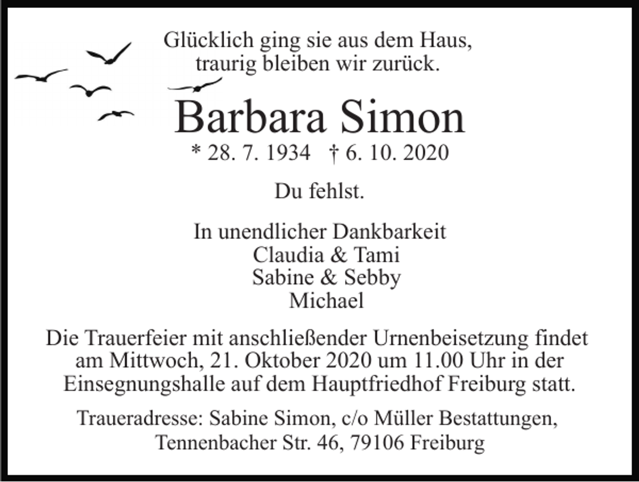 <p>Glücklich ging sie aus dem Haus,<br />traurig bleiben wir zurück.</p><p>Barbara Simon<br />* 28. 7. 1934 † 6. 10. 2020<br />Du fehlst.<br />In unendlicher Dankbarkeit<br />Claudia &amp; Tami<br />Sabine &amp; Sebby<br />Michael<br />Die Trauerfeier mit anschließender Urnenbeisetzung findet<br />am Mittwoch, 21. Oktober 2020 um 11.00 Uhr in der<br />Einsegnungshalle auf dem Hauptfriedhof Freiburg statt.<br />Traueradresse: Sabine Simon, c/o Müller Bestattungen,<br />Tennenbacher Str. 46, 79106 Freiburg</p>