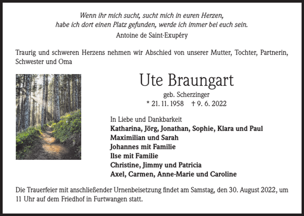 <p>Wenn ihr mich sucht, sucht mich in euren Herzen,<br />habe ich dort einen Platz gefunden, werde ich immer bei euch sein.<br />Antoine de Saint-Exupéry<br />Traurig und schweren Herzens nehmen wir Abschied von unserer Mutter, Tochter, Partnerin,<br />Schwester und Oma</p><p>Ute Braungart<br />geb. Scherzinger<br />* 21. 11. 1958 † 9. 6. 2022</p><p>In Liebe und Dankbarkeit<br />Katharina, Jörg, Jonathan, Sophie, Klara und Paul<br />Maximilian und Sarah<br />Johannes mit Familie<br />Ilse mit Familie<br />Christine, Jimmy und Patricia<br />Axel, Carmen, Anne-Marie und Caroline<br />Die Trauerfeier mit anschließender Urnenbeisetzung findet am Samstag, den 30. August 2022, um<br />11 Uhr auf dem Friedhof in Furtwangen statt.</p>