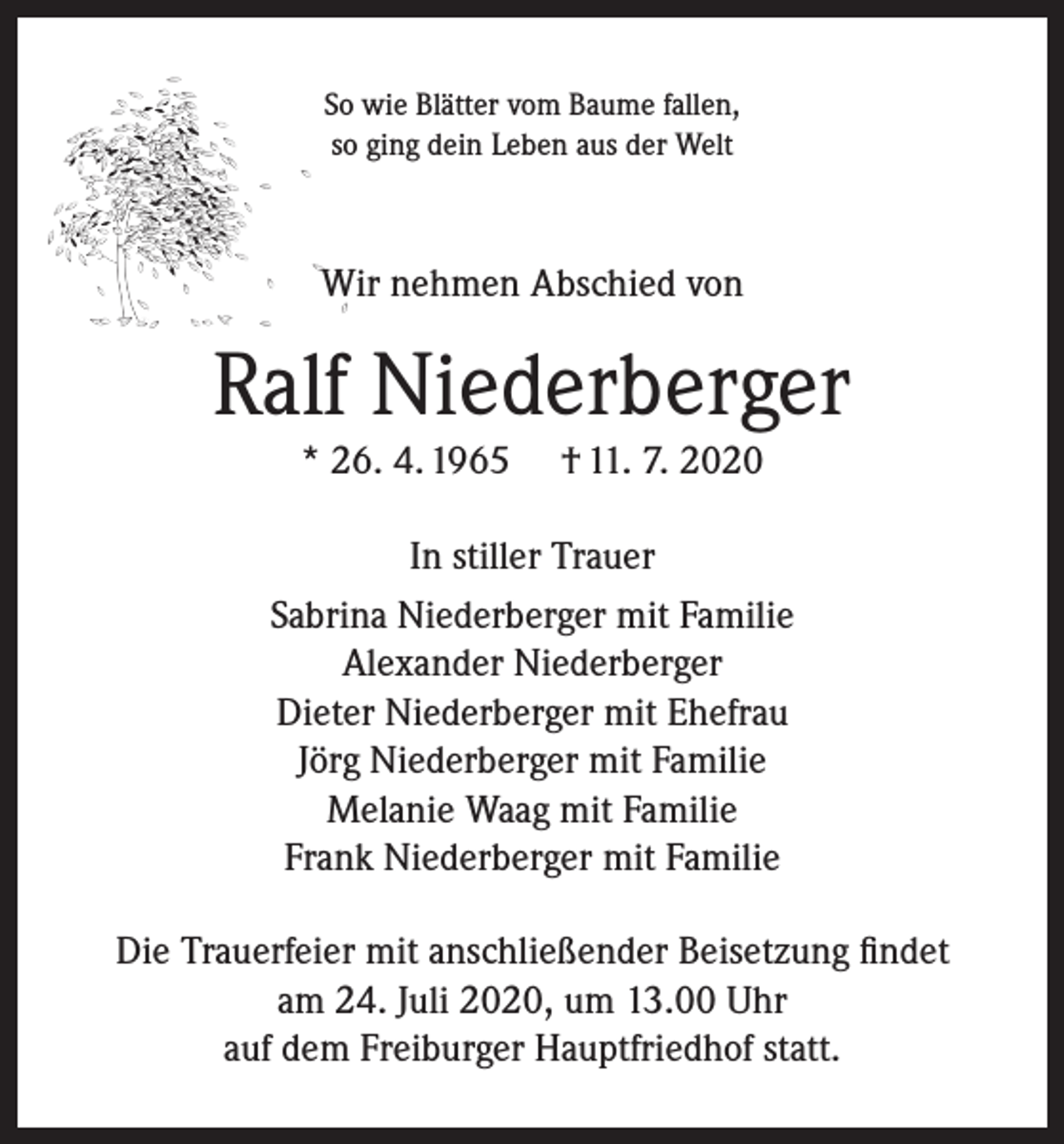 <p>So wie Blätter vom Baume fallen,<br />so ging dein Leben aus der Welt</p><p>Wir nehmen Abschied von</p><p>Ralf Niederberger<br />* 26. 4. 1965</p><p>† 11. 7. 2020</p><p>In stiller Trauer<br />Sabrina Niederberger mit Familie<br />Alexander Niederberger<br />Dieter Niederberger mit Ehefrau<br />Jörg Niederberger mit Familie<br />Melanie Waag mit Familie<br />Frank Niederberger mit Familie<br />Die Trauerfeier mit anschließender Beisetzung findet<br />am 24. Juli 2020, um 13.00 Uhr<br />auf dem Freiburger Hauptfriedhof statt.</p>