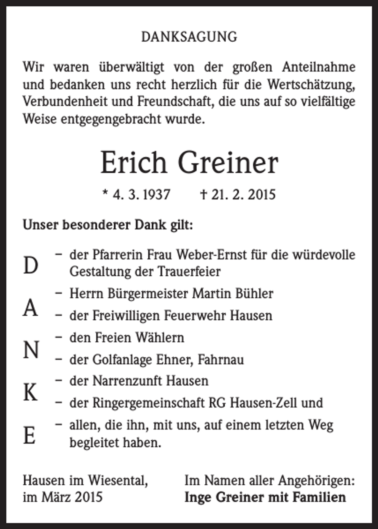 <p>DANKSAGUNG<br />Wir waren überwältigt von der großen Anteilnahme<br />und bedanken uns recht herzlich für die Wertschätzung,<br />Verbundenheit und Freundschaft, die uns auf so vielfältige<br />Weise entgegengebracht wurde.</p><p>Erich Greiner<br />* 4. 3. 1937 † 21. 2. 2015<br />Unser besonderer Dank gilt:</p><p>D<br />A<br />N<br />K<br />E</p><p>– der Pfarrerin Frau Weber-Ernst für die würdevolle<br />Gestaltung der Trauerfeier<br />– Herrn Bürgermeister Martin Bühler<br />– der Freiwilligen Feuerwehr Hausen<br />– den Freien Wählern<br />– der Golfanlage Ehner, Fahrnau<br />– der Narrenzunft Hausen<br />– der Ringergemeinschaft RG Hausen-Zell und<br />– allen, die ihn, mit uns, auf einem letzten Weg<br />begleitet haben.</p><p>Hausen im Wiesental,<br />im März 2015</p><p>Im Namen aller Angehörigen:<br />Inge Greiner mit Familien</p>
