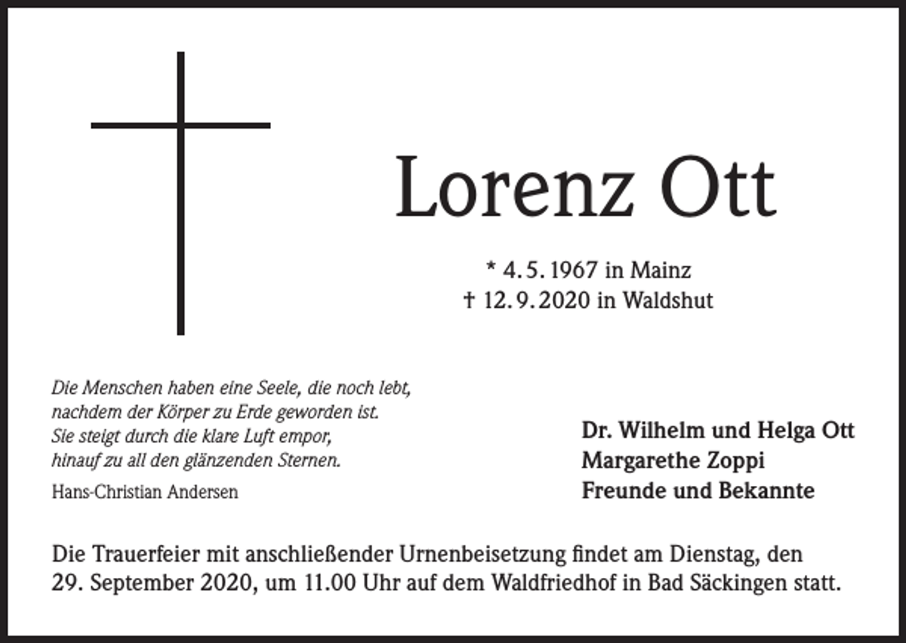 <p>Lorenz Ott<br />* 4. 5. 1967 in Mainz<br />† 12. 9. 2020 in Waldshut<br />Die Menschen haben eine Seele, die noch lebt,<br />nachdem der Körper zu Erde geworden ist.<br />Sie steigt durch die klare Luft empor,<br />hinauf zu all den glänzenden Sternen.<br />Hans-Christian Andersen</p><p>Dr. Wilhelm und Helga Ott<br />Margarethe Zoppi<br />Freunde und Bekannte</p><p>Die Trauerfeier mit anschließender Urnenbeisetzung findet am Dienstag, den<br />29. September 2020, um 11.00 Uhr auf dem Waldfriedhof in Bad Säckingen statt.</p>