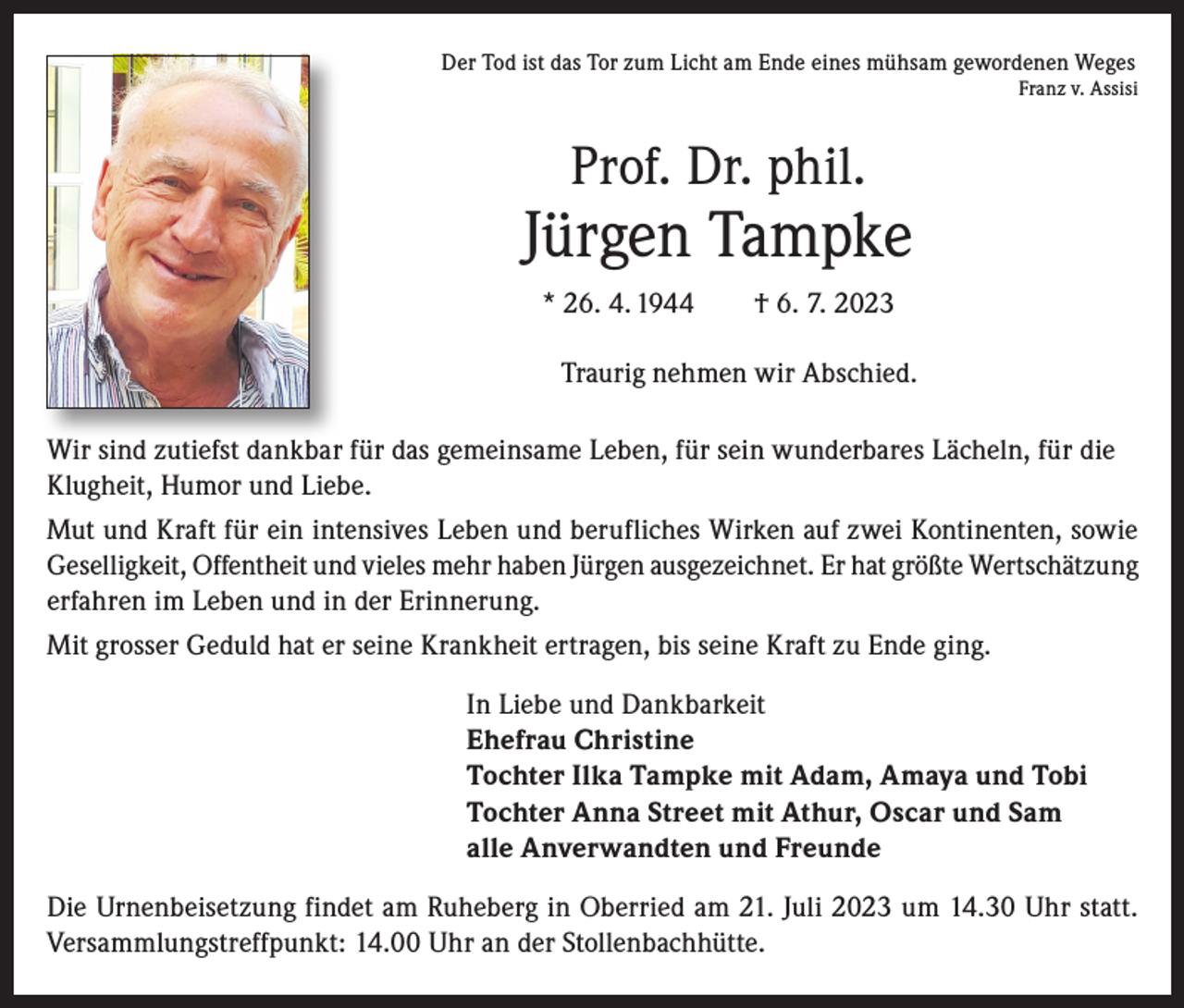 <p>Der Tod ist das Tor zum Licht am Ende eines mühsam gewordenen Weges</p><p>Franz v. Assisi</p><p>Prof. Dr. phil.</p><p>Jürgen Tampke<br />* 26. 4. 1944 † 6. 7. 2023<br />Traurig nehmen wir Abschied.<br />Wir sind zutiefst dankbar für das gemeinsame Leben, für sein wunderbares Lächeln, für die<br />Klugheit, Humor und Liebe.<br />Mut und Kraft für ein intensives Leben und berufliches Wirken auf zwei Kontinenten, sowie<br />Geselligkeit, Offentheit und vieles mehr haben Jürgen ausgezeichnet. Er hat größte Wertschätzung<br />erfahren im Leben und in der Erinnerung.<br />Mit grosser Geduld hat er seine Krankheit ertragen, bis seine Kraft zu Ende ging.<br />In Liebe und Dankbarkeit<br />Ehefrau Christine<br />Tochter Ilka Tampke mit Adam, Amaya und Tobi<br />Tochter Anna Street mit Athur, Oscar und Sam<br />alle Anverwandten und Freunde<br />Die Urnenbeisetzung findet am Ruheberg in Oberried am 21. Juli 2023 um 14.30 Uhr statt.<br />Versammlungstreffpunkt: 14.00 Uhr an der Stollenbachhütte.</p>