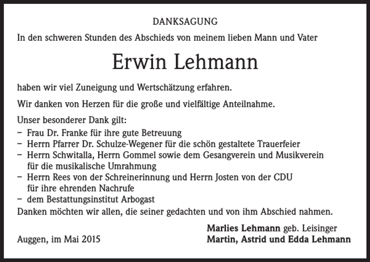 <p>DANKSAGUNG<br />In den schweren Stunden des Abschieds von meinem lieben Mann und Vater</p><p>Erwin Lehmann<br />haben wir viel Zuneigung und Wertschätzung erfahren.<br />Wir danken von Herzen für die große und vielfältige Anteilnahme.<br />Unser besonderer Dank gilt:<br />– Frau Dr. Franke für ihre gute Betreuung<br />– Herrn Pfarrer Dr. Schulze-Wegener für die schön gestaltete Trauerfeier<br />– Herrn Schwitalla, Herrn Gommel sowie dem Gesangverein und Musikverein<br />für die musikalische Umrahmung<br />– Herrn Rees von der Schreinerinnung und Herrn Josten von der CDU<br />für ihre ehrenden Nachrufe<br />– dem Bestattungsinstitut Arbogast<br />Danken möchten wir allen, die seiner gedachten und von ihm Abschied nahmen.</p><p>Auggen, im Mai 2015</p><p>Marlies Lehmann geb. Leisinger<br />Martin, Astrid und Edda Lehmann</p>