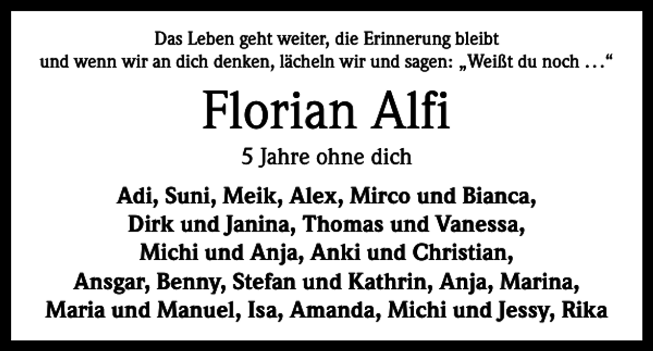 <p>Das Leben geht weiter, die Erinnerung bleibt<br />und wenn wir an dich denken, lächeln wir und sagen: „Weißt du noch . . .“</p><p>Florian Alfi<br />5 Jahre ohne dich</p><p>Adi, Suni, Meik, Alex, Mirco und Bianca,<br />Dirk und Janina, Thomas und Vanessa,<br />Michi und Anja, Anki und Christian,<br />Ansgar, Benny, Stefan und Kathrin, Anja, Marina,<br />Maria und Manuel, Isa, Amanda, Michi und Jessy, Rika</p>