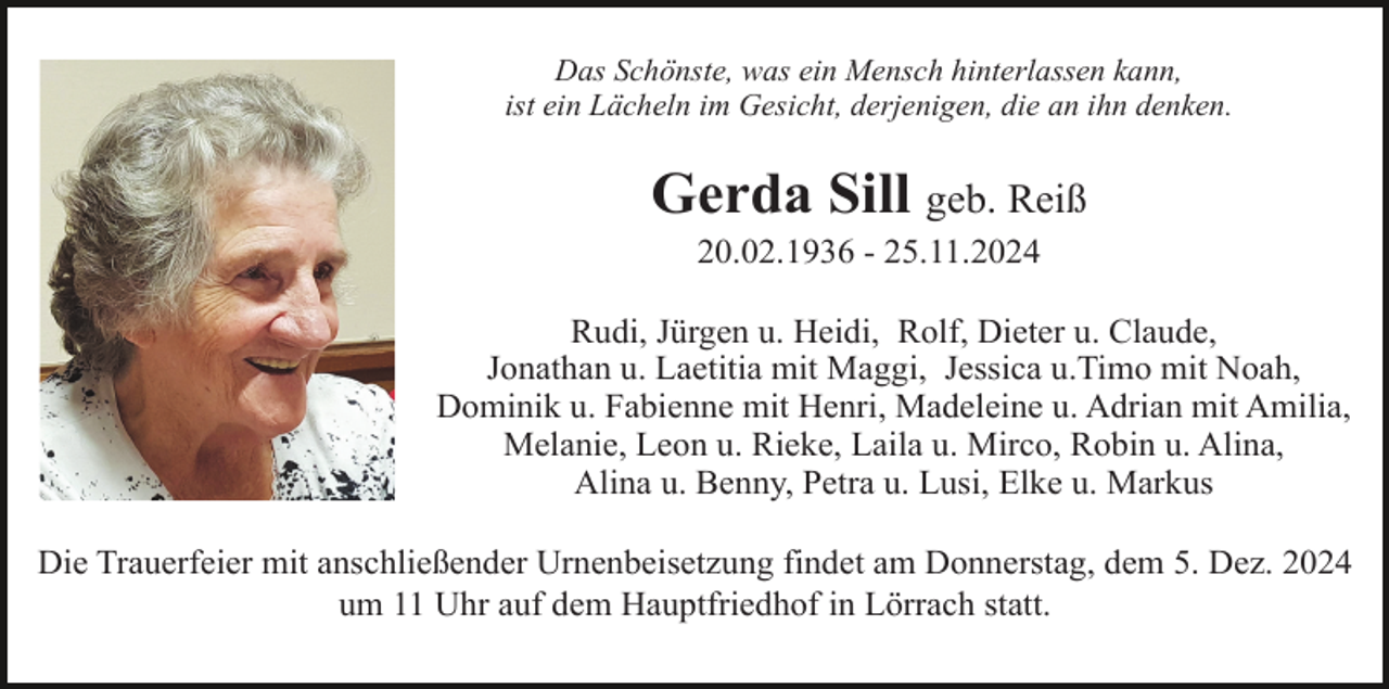 <p>Das Schönste, was ein Mensch hinterlassen kann,<br />ist ein Lächeln im Gesicht, derjenigen, die an ihn denken.</p><p>Gerda Sill geb. Reiß<br />20.02.1936 - 25.11.2024<br />Rudi, Jürgen u. Heidi, Rolf, Dieter u. Claude,<br />Jonathan u. Laetitia mit Maggi, Jessica u.Timo mit Noah,<br />Dominik u. Fabienne mit Henri, Madeleine u. Adrian mit Amilia,<br />Melanie, Leon u. Rieke, Laila u. Mirco, Robin u. Alina,<br />Alina u. Benny, Petra u. Lusi, Elke u. Markus<br />Die Trauerfeier mit anschließender Urnenbeisetzung findet am Donnerstag, dem 5. Dez. 2024<br />um 11 Uhr auf dem Hauptfriedhof in Lörrach statt.</p>