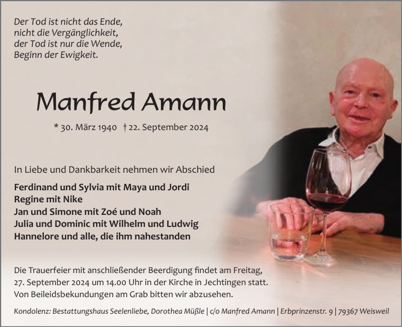 <p>Der Tod ist nicht das Ende,<br />nicht die Vergänglichkeit,<br />der Tod ist nur die Wende,<br />Beginn der Ewigkeit.</p><p>Manfred Amann<br />* 30. März 1940 † 22. September 2024</p><p>In Liebe und Dankbarkeit nehmen wir Abschied<br />Ferdinand und Sylvia mit Maya und Jordi<br />Regine mit Nike<br />Jan und Simone mit Zoé und Noah<br />Julia und Dominic mit Wilhelm und Ludwig<br />Hannelore und alle, die ihm nahestanden<br />Die Trauerfeier mit anschließender Beerdigung ﬁndet am Freitag,<br />27. September 2024 um 14.00 Uhr in der Kirche in Jechtingen statt.<br />Von Beileidsbekundungen am Grab bitten wir abzusehen.<br />Kondolenz: Bestattungshaus Seelenliebe, Dorothea Müßle | c/o Manfred Amann | Erbprinzenstr. 9 | 79367 Weisweil</p>