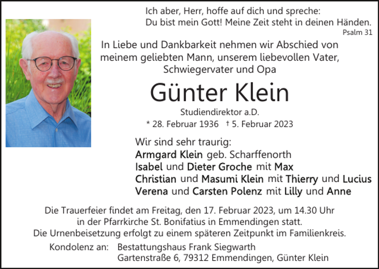 <p>Ich aber, Herr, hoffe auf dich und spreche:<br />Du bist mein Gott! Meine Zeit steht in deinen Händen.<br />Psalm 31</p><p>In Liebe und Dankbarkeit nehmen wir Abschied von<br />meinem geliebten Mann, unserem liebevollen Vater,<br />Schwiegervater und Opa</p><p>Günter Klein</p><p>Studiendirektor a.D.<br />* 28. Februar 1936 † 5. Februar 2023</p><p>Wir sind sehr traurig:<br />geb. Scharffenorth<br />und<br />mit<br />und<br />mit<br />und<br />mit</p><p>und<br />und</p><p>Die Trauerfeier findet am Freitag, den 17. Februar 2023, um 14.30 Uhr<br />in der Pfarrkirche St. Bonifatius in Emmendingen statt.<br />Die Urnenbeisetzung erfolgt zu einem späteren Zeitpunkt im Familienkreis.<br />Kondolenz an: Bestattungshaus Frank Siegwarth<br />Gartenstraße 6, 79312 Emmendingen, Günter Klein</p>