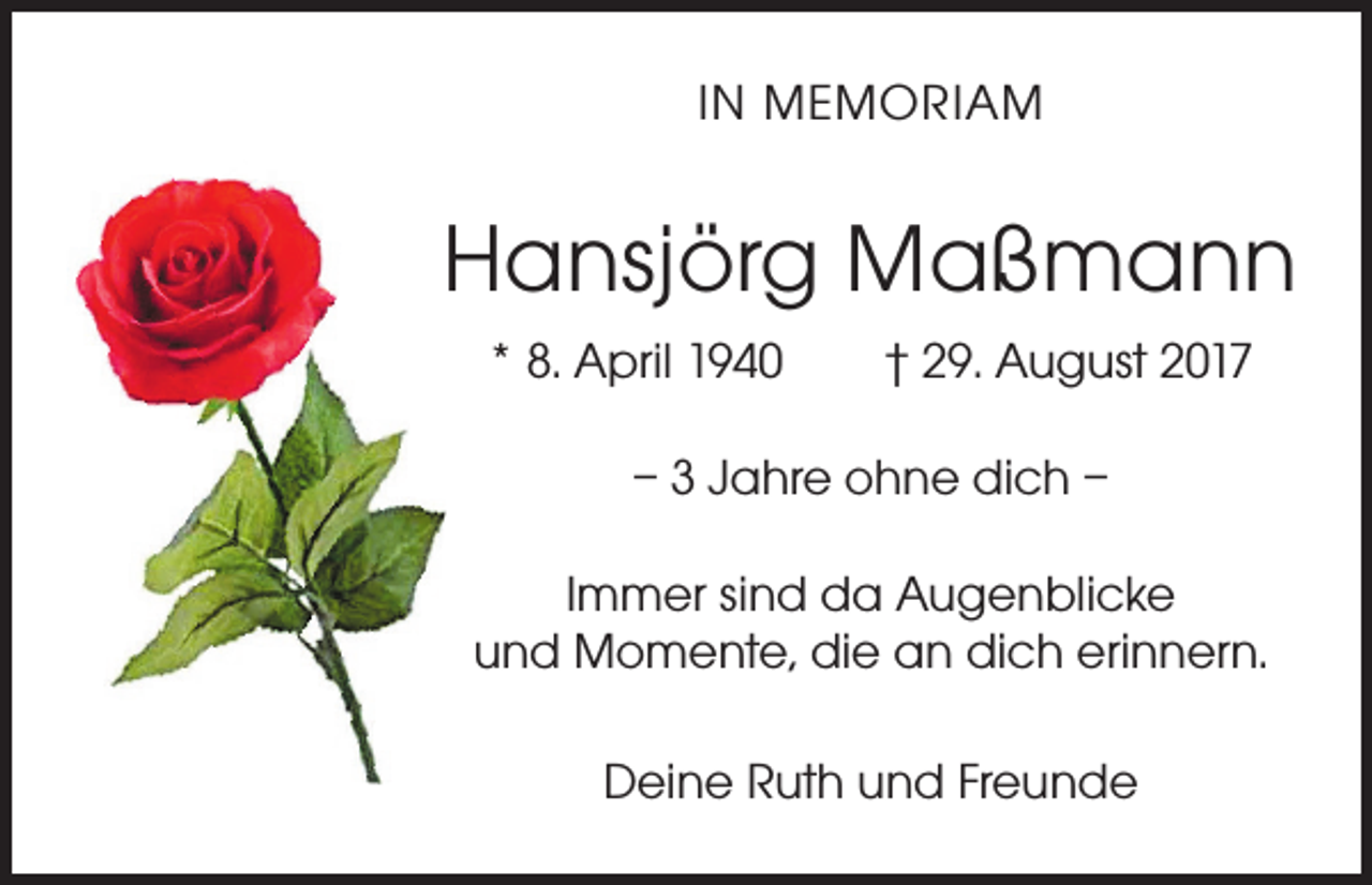 <p>IN MEMORIAM</p><p>Hansjörg Maßmann<br />* 8. April 1940 † 29. August 2017<br />– 3 Jahre ohne dich –<br />Immer sind da Augenblicke<br />und Momente, die an dich erinnern.<br />Deine Ruth und Freunde</p>