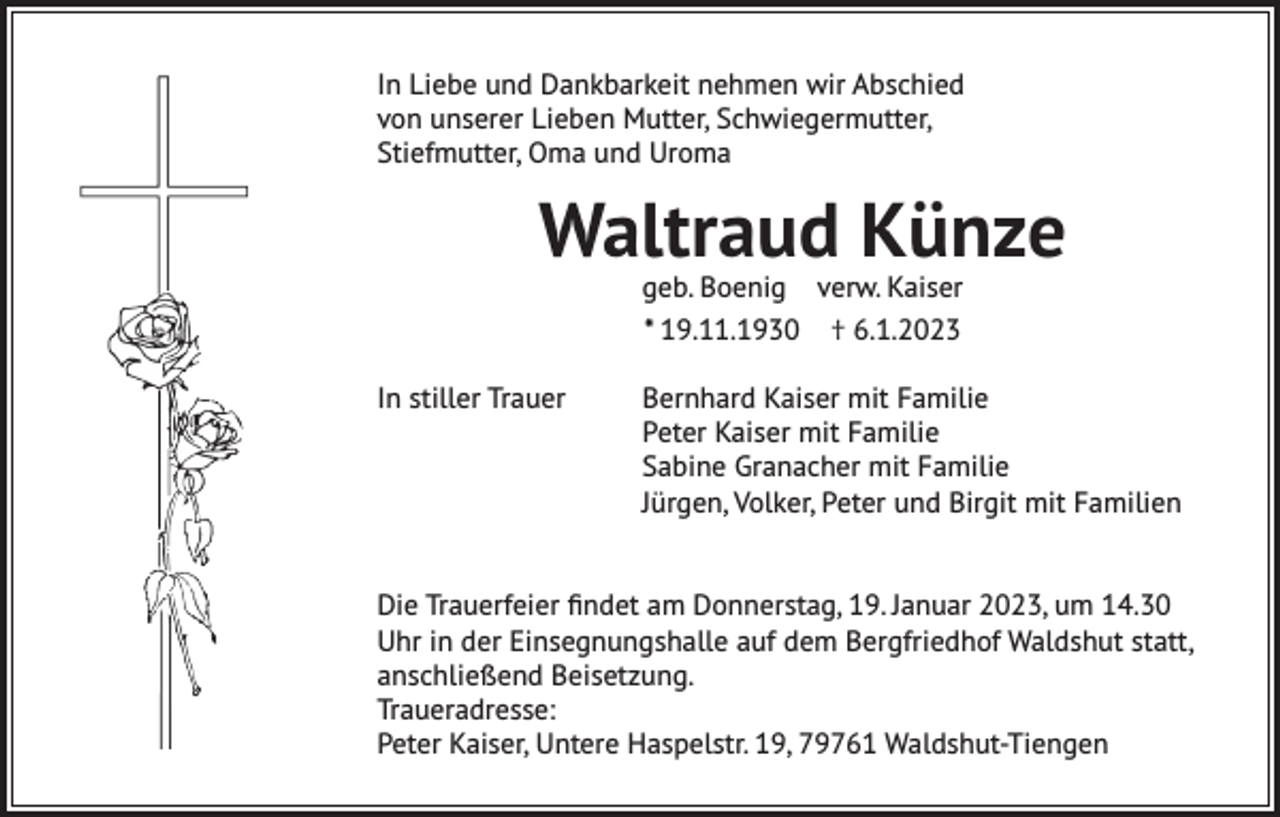 <p>In Liebe und Dankbarkeit nehmen wir Abschied<br />von unserer Lieben Mutter, Schwiegermutter,<br />Stiefmutter, Oma und Uroma</p><p>Waltraud Künze<br />geb. Boenig verw. Kaiser<br />* 19.11.1930 † 6.1.2023</p><p>In stiller Trauer</p><p>Bernhard Kaiser mit Familie<br />Peter Kaiser mit Familie<br />Sabine Granacher mit Familie<br />Jürgen, Volker, Peter und Birgit mit Familien</p><p>Die Trauerfeier findet am Donnerstag, 19. Januar 2023, um 14.30<br />Uhr in der Einsegnungshalle auf dem Bergfriedhof Waldshut statt,<br />anschließend Beisetzung.<br />Traueradresse:<br />Peter Kaiser, Untere Haspelstr. 19, 79761 Waldshut-Tiengen</p>