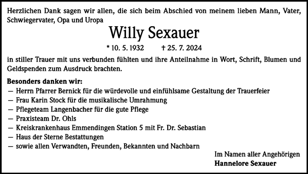<p>Herzlichen Dank sagen wir allen, die sich beim Abschied von meinem lieben Mann, Vater,<br />­Schwiegervater, Opa und Uropa</p><p>Willy Sexauer</p><p>* 10. 5. 1932<br />† 25. 7. 2024<br />in stiller Trauer mit uns verbunden fühlten und ihre Anteilnahme in Wort, Schrift, Blumen und<br />Geldspenden zum Ausdruck brachten.<br />Besonders danken wir:<br />— Herrn Pfarrer Bernick für die würdevolle und einfühlsame Gestaltung der Trauerfeier<br />— Frau Karin Stock für die musikalische Umrahmung<br />— Pflegeteam Langenbacher für die gute Pflege<br />— Praxisteam Dr. Ohls<br />— Kreiskrankenhaus Emmendingen Station 5 mit Fr. Dr. Sebastian<br />— Haus der Sterne Bestattungen<br />— sowie allen Verwandten, Freunden, Bekannten und Nachbarn<br />Im Namen aller Angehörigen<br />Hannelore Sexauer</p>