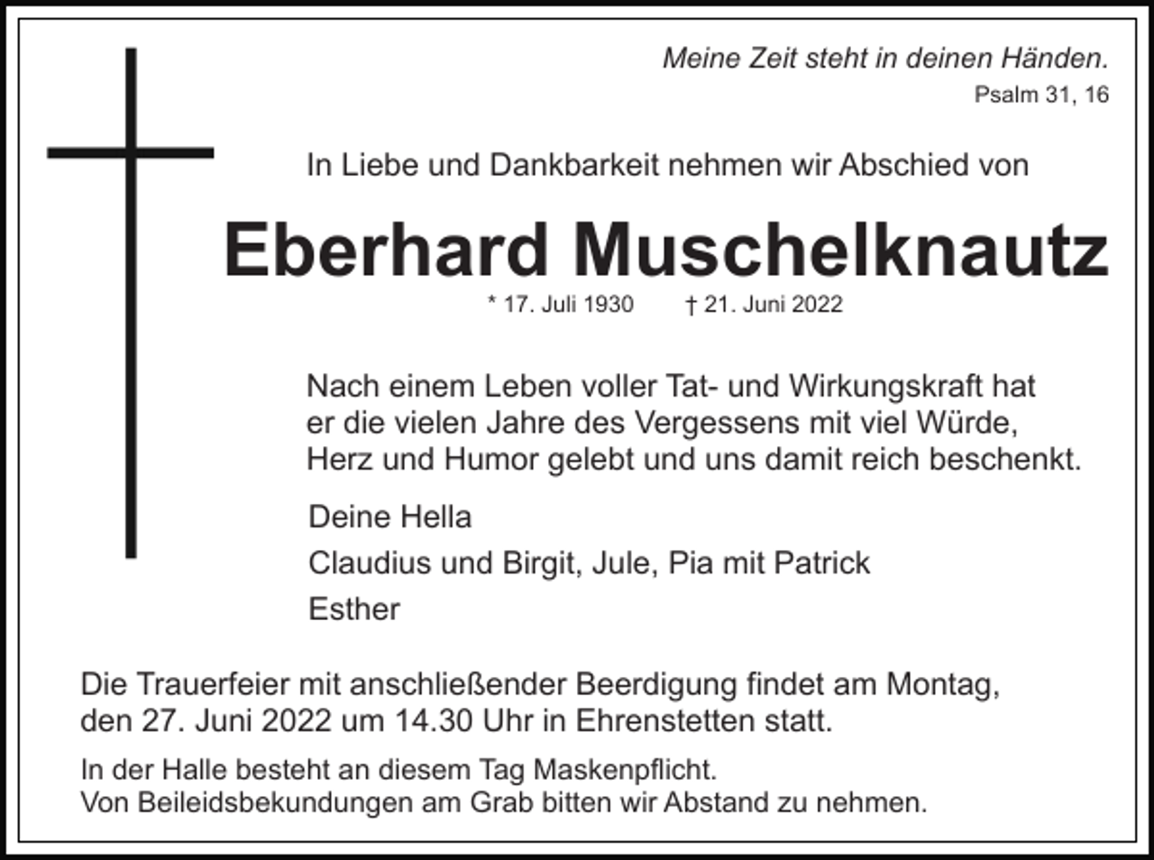 <p>Meine Zeit steht in deinen Händen.<br />Psalm 31, 16</p><p>In Liebe und Dankbarkeit nehmen wir Abschied von</p><p>Eberhard Muschelknautz<br />* 17. Juli 1930</p><p>† 21. Juni 2022</p><p>Nach einem Leben voller Tat- und Wirkungskraft hat<br />er die vielen Jahre des Vergessens mit viel Würde,<br />Herz und Humor gelebt und uns damit reich beschenkt.<br />Deine Hella<br />Claudius und Birgit, Jule, Pia mit Patrick<br />Esther<br />Die Trauerfeier mit anschließender Beerdigung findet am Montag,<br />den 27. Juni 2022 um 14.30 Uhr in Ehrenstetten statt.<br />In der Halle besteht an diesem Tag Maskenpflicht.<br />Von Beileidsbekundungen am Grab bitten wir Abstand zu nehmen.</p>