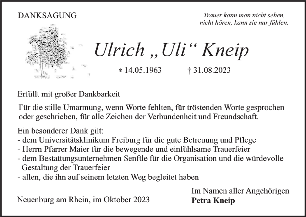<p>DANKSAGUNG</p><p>Trauer kann man nicht sehen,<br />nicht hören, kann sie nur fühlen.</p><p>Ulrich „Uli“ Kneip<br />* 14.05.1963</p><p>† 31.08.2023</p><p>Erfüllt mit großer Dankbarkeit<br />Für die stille Umarmung, wenn Worte fehlten, für tröstenden Worte gesprochen<br />oder geschrieben, für alle Zeichen der Verbundenheit und Freundschaft.<br />Ein besonderer Dank gilt:<br />- dem Universitätsklinikum Freiburg für die gute Betreuung und Pflege<br />- Herrn Pfarrer Maier für die bewegende und einfühlsame Trauerfeier<br />- dem Bestattungsunternehmen Senftle für die Organisation und die würdevolle<br />Gestaltung der Trauerfeier<br />- allen, die ihn auf seinem letzten Weg begleitet haben<br />Neuenburg am Rhein, im Oktober 2023</p><p>Im Namen aller Angehörigen<br />Petra Kneip</p>