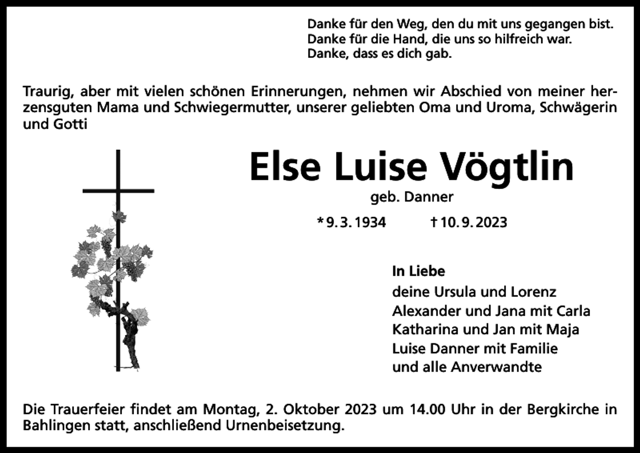<p>Danke für den Weg, den du mit uns gegangen bist.<br />Danke für die Hand, die uns so hilfreich war.<br />Danke, dass es dich gab.</p><p>Traurig, aber mit vielen schönen Erinnerungen, nehmen wir Abschied von meiner herzensguten Mama und Schwiegermutter, unserer geliebten Oma und Uroma, Schwägerin<br />und Gotti</p><p>Else Luise Vögtlin<br />geb. Danner</p><p>* 9. 3. 1934</p><p>† 10. 9. 2023<br />In Liebe<br />deine Ursula und Lorenz<br />Alexander und Jana mit Carla<br />Katharina und Jan mit Maja<br />Luise Danner mit Familie<br />und alle Anverwandte</p><p>Die Trauerfeier findet am Montag, 2. Oktober 2023 um 14.00 Uhr in der Bergkirche in<br />­Bahlingen statt, anschließend Urnenbeisetzung.</p>