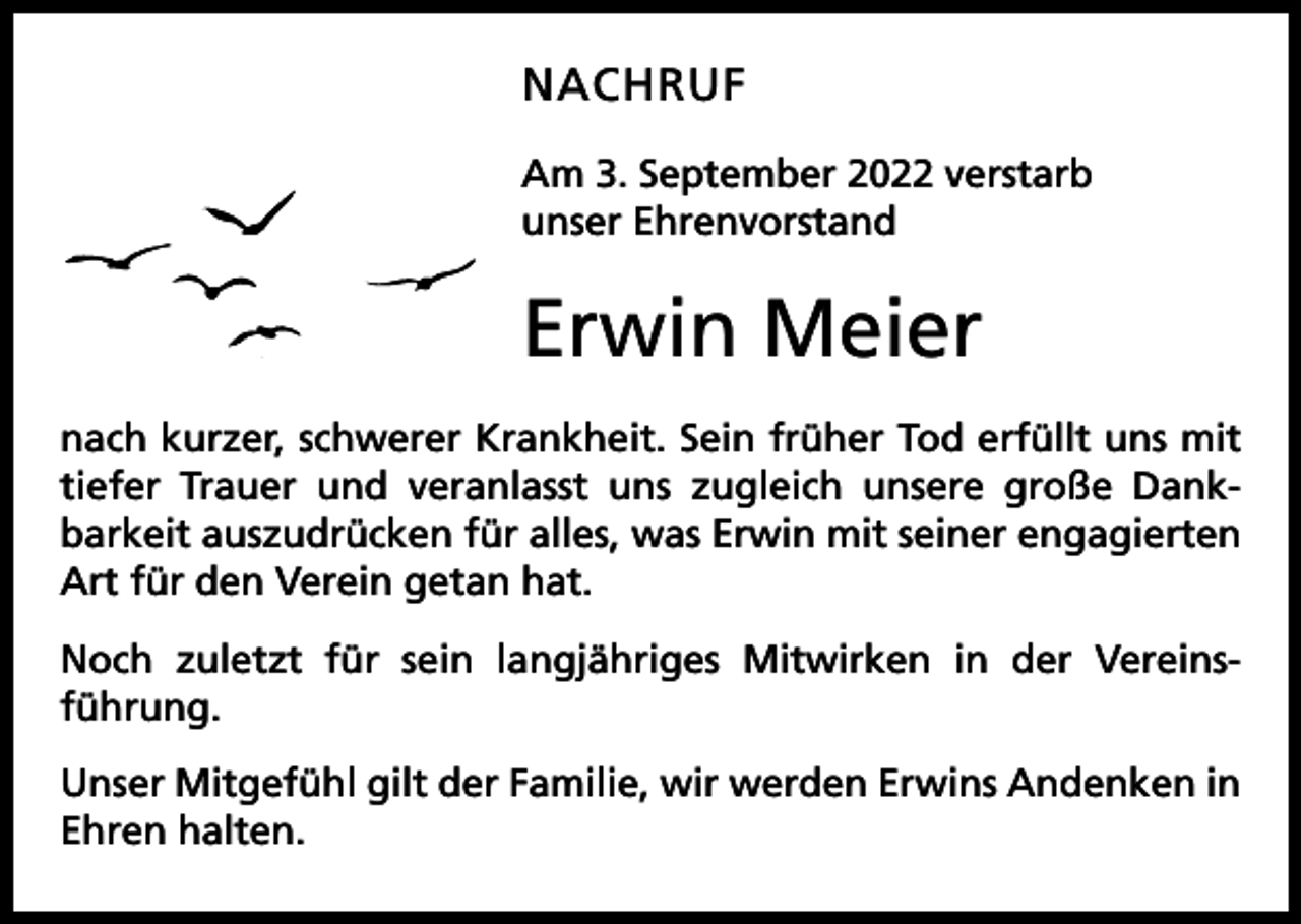 <p>NACHRUF<br />Am 3. September 2022 verstarb<br />unser Ehrenvorstand</p><p>Erwin Meier<br />nach kurzer, schwerer Krankheit. Sein früher Tod erfüllt uns mit<br />tiefer Trauer und veranlasst uns zugleich unsere große Dank­<br />barkeit auszudrücken für alles, was Erwin mit seiner engagierten<br />Art für den Verein getan hat.<br />Noch zuletzt für sein langjähriges Mitwirken in der Vereins­<br />führung.<br />Unser Mitgefühl gilt der Familie, wir werden Erwins Andenken in<br />Ehren halten.</p>
