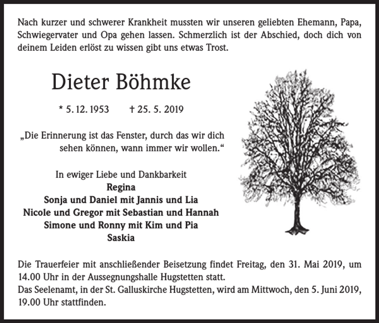 <p>Nach kurzer und schwerer Krankheit mussten wir unseren geliebten Ehemann, Papa,<br />Schwiegervater und Opa gehen lassen. Schmerzlich ist der Abschied, doch dich von<br />deinem Leiden erlöst zu wissen gibt uns etwas Trost.</p><p>Dieter Böhmke<br />* 5. 12. 1953 † 25. 5. 2019<br />„Die Erinnerung ist das Fenster, durch das wir dich<br />sehen können, wann immer wir wollen.“<br />In ewiger Liebe und Dankbarkeit<br />Regina<br />Sonja und Daniel mit Jannis und Lia<br />Nicole und Gregor mit Sebastian und Hannah<br />Simone und Ronny mit Kim und Pia<br />Saskia<br />Die Trauerfeier mit anschließender Beisetzung findet Freitag, den 31. Mai 2019, um<br />14.00 Uhr in der Aussegnungshalle Hugstetten statt.<br />Das Seelenamt, in der St. Galluskirche Hugstetten, wird am Mittwoch, den 5. Juni 2019,<br />19.00 Uhr stattfinden.</p>