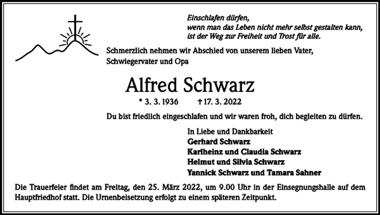 <p>Einschlafen dürfen,<br />wenn man das Leben nicht mehr selbst gestalten kann,<br />ist der Weg zur Freiheit und Trost für alle.</p><p>Schmerzlich nehmen wir Abschied von unserem lieben Vater,<br />Schwiegervater und Opa</p><p>Alfred Schwarz<br />* 3. 3. 1936</p><p>† 17. 3. 2022</p><p>Du bist friedlich eingeschlafen und wir waren froh, dich begleiten zu dürfen.<br />In Liebe und Dankbarkeit<br />Gerhard Schwarz<br />Karlheinz und Claudia Schwarz<br />Helmut und Silvia Schwarz<br />Yannick Schwarz und Tamara Sahner<br />Die Trauerfeier findet am Freitag, den 25. März 2022, um 9.00 Uhr in der Einsegnungshalle auf dem<br />Hauptfriedhof statt. Die Urnenbeisetzung erfolgt zu einem späteren Zeitpunkt.</p>