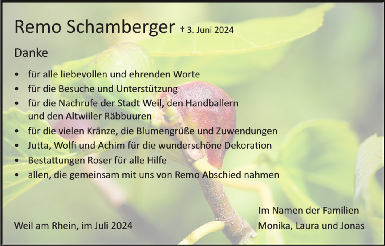 <p>Remo Schamberger † 3. Juni 2024<br />Danke<br />• für alle liebevollen und ehrenden Worte<br />• für die Besuche und Unterstützung<br />• für die Nachrufe der Stadt Weil, den Handballern<br />und den Altwiiler Räbbuuren<br />• für die vielen Kränze, die Blumengrüße und Zuwendungen<br />• Julia, Wolﬁ und Achim für die wunderschöne Dekoration<br />• Bestattungen Roser für alle Hilfe<br />• allen, die gemeinsam mit uns von Remo Abschied nahmen</p>
<p>Weil am Rhein, im Juli 2024</p>
<p>Im Namen der Familien<br />Monika, Laura und Jonas</p>