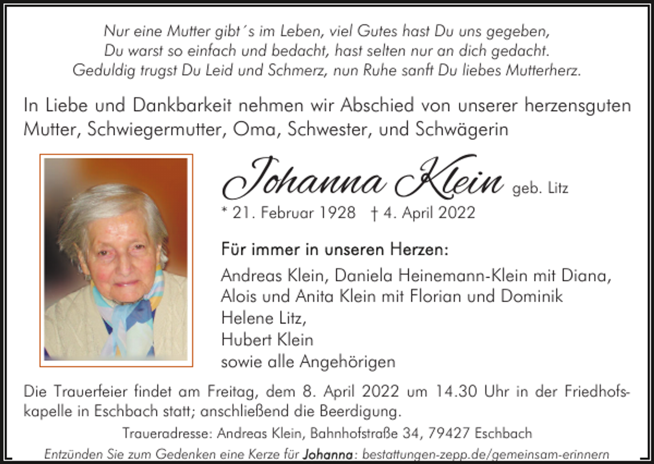 <p>Nur eine Mutter gibt´s im Leben, viel Gutes hast Du uns gegeben,<br />Du warst so einfach und bedacht, hast selten nur an dich gedacht.<br />Geduldig trugst Du Leid und Schmerz, nun Ruhe sanft Du liebes Mutterherz.</p><p>In Liebe und Dankbarkeit nehmen wir Abschied von unserer herzensguten<br />Mutter, Schwiegermutter, Oma, Schwester, und Schwägerin</p><p>Johanna Klein</p><p>geb. Litz</p><p>* 21. Februar 1928 † 4. April 2022</p><p>Andreas Klein, Daniela Heinemann-Klein mit Diana,<br />Alois und Anita Klein mit Florian und Dominik<br />Helene Litz,<br />Hubert Klein<br />sowie alle Angehörigen<br />Die Trauerfeier findet am Freitag, dem 8. April 2022 um 14.30 Uhr in der Friedhofskapelle in Eschbach statt; anschließend die Beerdigung.<br />Traueradresse: Andreas Klein, Bahnhofstraße 34, 79427 Eschbach<br />Entzünden Sie zum Gedenken eine Kerze für</p><p>: bestattungen-zepp.de/gemeinsam-erinnern</p>