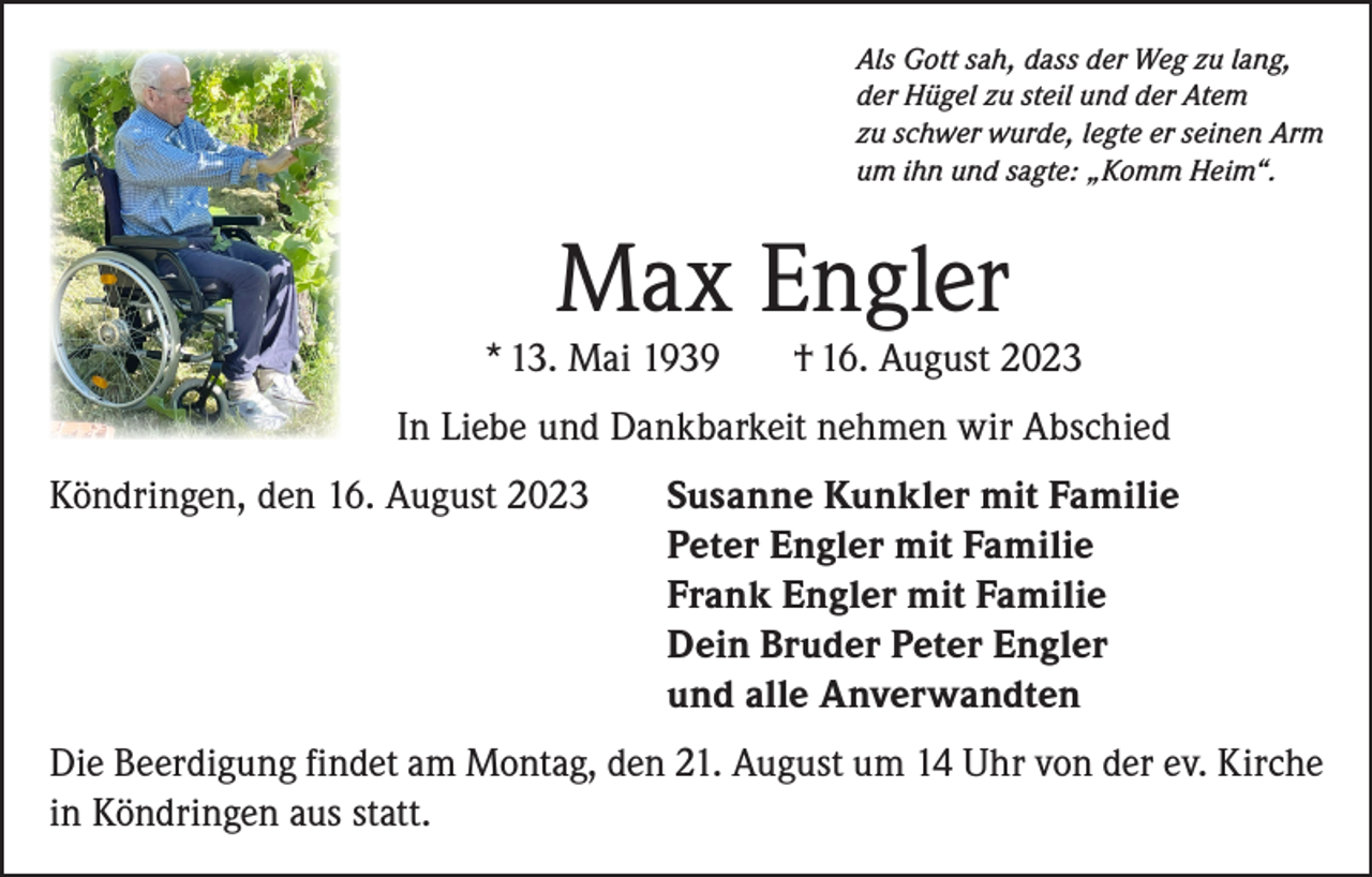 <p>Als Gott sah, dass der Weg zu lang,<br />der Hügel zu steil und der Atem<br />zu schwer wurde, legte er seinen Arm<br />um ihn und sagte: „Komm Heim“.</p><p>Max Engler</p><p>* 13. Mai 1939</p><p>† 16. August 2023</p><p>In Liebe und Dankbarkeit nehmen wir Abschied<br />Köndringen, den 16. August 2023 Susanne Kunkler mit Familie<br />Peter Engler mit Familie<br />Frank Engler mit Familie<br />Dein Bruder Peter Engler<br />und alle Anverwandten<br />Die Beerdigung findet am Montag, den 21. August um 14 Uhr von der ev. Kirche<br />in Köndringen aus statt.</p>
