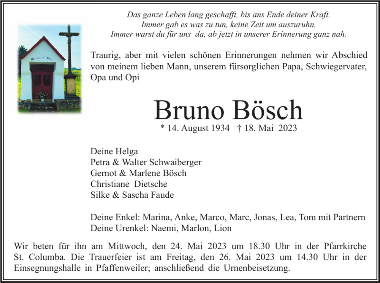 <p>Das ganze Leben lang geschafft, bis ans Ende deiner Kraft.<br />Immer gab es was zu tun, keine Zeit um auszuruhn.<br />Immer warst du für uns da, ab jetzt in unserer Erinnerung ganz nah.</p><p>Traurig, aber mit vielen schönen Erinnerungen nehmen wir Abschied<br />von meinem lieben Mann, unserem fürsorglichen Papa, Schwiegervater,<br />Opa und Opi</p><p>Bruno Bösch<br />* 14. August 1934 † 18. Mai 2023</p><p>Deine Helga<br />Petra &amp; Walter Schwaiberger<br />Gernot &amp; Marlene Bösch<br />Christiane Dietsche<br />Silke &amp; Sascha Faude<br />Deine Enkel: Marina, Anke, Marco, Marc, Jonas, Lea, Tom mit Partnern<br />Deine Urenkel: Naemi, Marlon, Lion<br />Wir beten für ihn am Mittwoch, den 24. Mai 2023 um 18.30 Uhr in der Pfarrkirche<br />St. Columba. Die Trauerfeier ist am Freitag, den 26. Mai 2023 um 14.30 Uhr in der<br />Einsegnungshalle in Pfaffenweiler; anschließend die Urnenbeisetzung.</p>