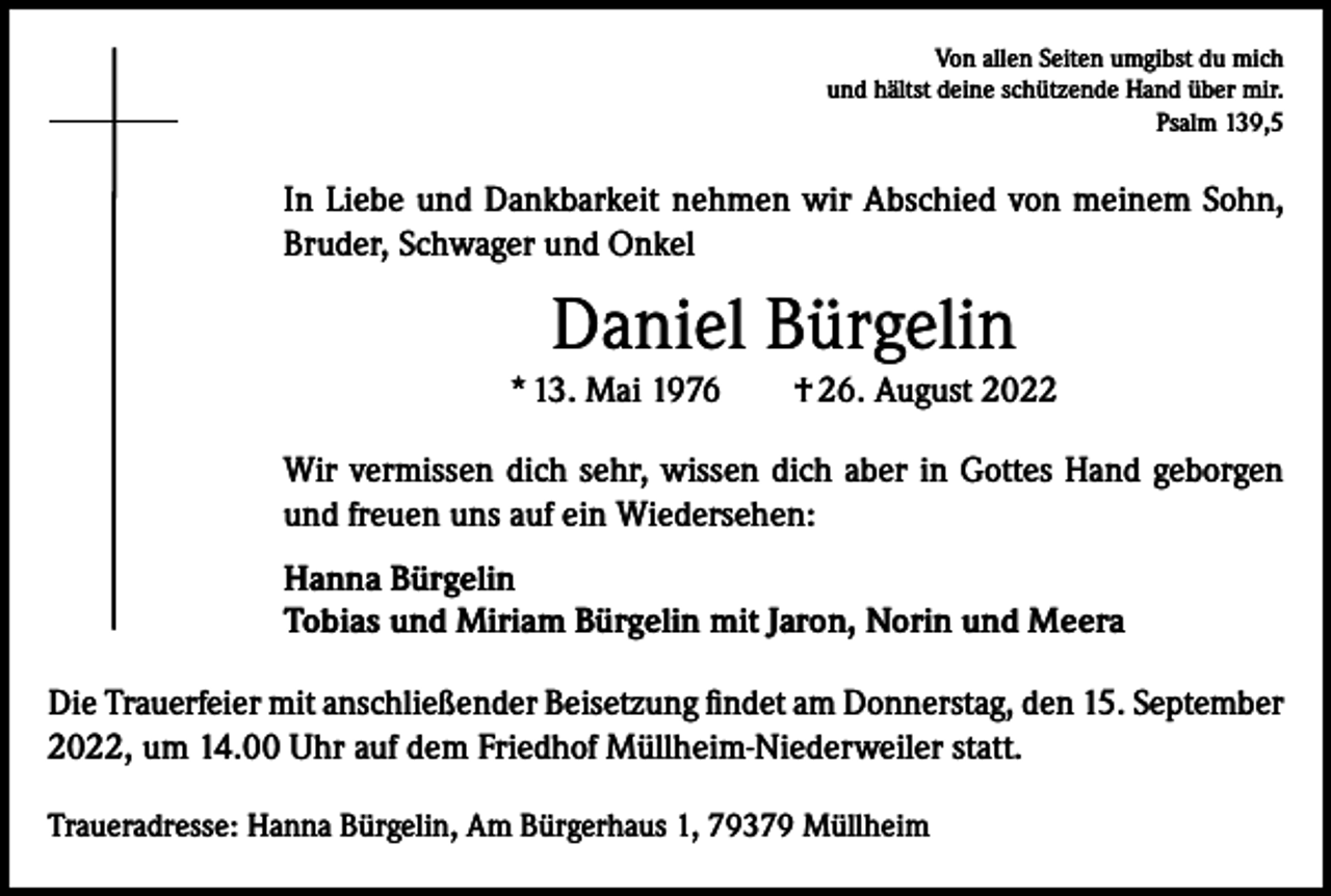 <p>Von allen Seiten umgibst du mich<br />und hältst deine schützende Hand über mir.<br />Psalm 139,5</p><p>In Liebe und Dankbarkeit nehmen wir Abschied von meinem Sohn,<br />Bruder, Schwager und Onkel</p><p>Daniel Bürgelin<br />* 13. Mai 1976 † 26. August 2022<br />Wir vermissen dich sehr, wissen dich aber in Gottes Hand geborgen<br />und freuen uns auf ein Wiedersehen:<br />Hanna Bürgelin<br />Tobias und Miriam Bürgelin mit Jaron, Norin und Meera<br />Die Trauerfeier mit anschließender Beisetzung findet am Donnerstag, den 15. September<br />2022, um 14.00 Uhr auf dem Friedhof Müllheim-Niederweiler statt.<br />Traueradresse: Hanna Bürgelin, Am Bürgerhaus 1, 79379 Müllheim</p>