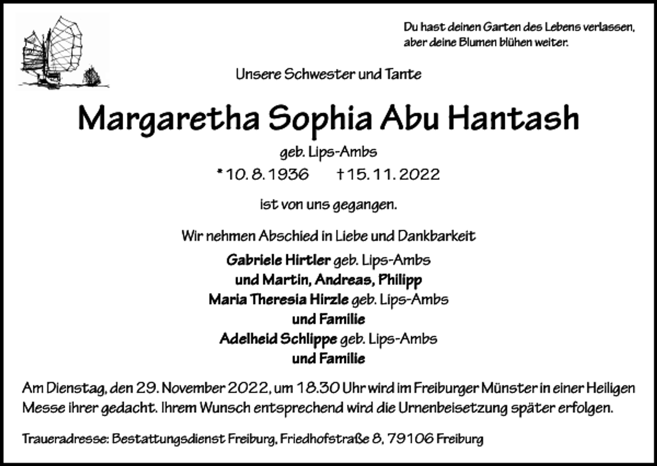 <p>Du hast deinen Garten des Lebens verlassen,<br />aber deine Blumen blühen weiter.</p><p>Unsere Schwester und Tante</p><p>Margaretha Sophia Abu Hantash<br />geb. Lips-Ambs<br />* 10. 8. 1936<br />† 15. 11. 2022<br />ist von uns gegangen.<br />Wir nehmen Abschied in Liebe und Dankbarkeit<br />Gabriele Hirtler geb. Lips-Ambs<br />und Martin, Andreas, Philipp<br />Maria Theresia Hirzle geb. Lips-Ambs<br />und Familie<br />Adelheid Schlippe geb. Lips-Ambs<br />und Familie<br />Am Dienstag, den 29. November 2022, um 18.30 Uhr wird im Freiburger Münster in einer Heiligen<br />Messe ihrer gedacht. Ihrem Wunsch entsprechend wird die Urnenbeisetzung später erfolgen.<br />Traueradresse: Bestattungsdienst Freiburg, Friedhofstraße 8, 79106 Freiburg</p>