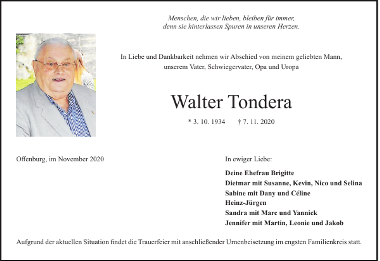 <p>Menschen, die wir lieben, bleiben für immer,<br />denn sie hinterlassen Spuren in unseren Herzen.</p><p>In Liebe und Dankbarkeit nehmen wir Abschied von meinem geliebten Mann,<br />unserem Vater, Schwiegervater, Opa und Uropa</p><p>Walter Tondera<br />* 3. 10. 1934</p><p>Offenburg, im November 2020</p><p>† 7. 11. 2020</p><p>In ewiger Liebe:<br />Deine Ehefrau Brigitte<br />Dietmar mit Susanne, Kevin, Nico und Selina<br />Sabine mit Dany und Céline<br />Heinz-Jürgen<br />Sandra mit Marc und Yannick<br />Jennifer mit Martin, Leonie und Jakob</p><p>Aufgrund der aktuellen Situation findet die Trauerfeier mit anschließender Urnenbeisetzung im engsten Familienkreis statt.</p>
