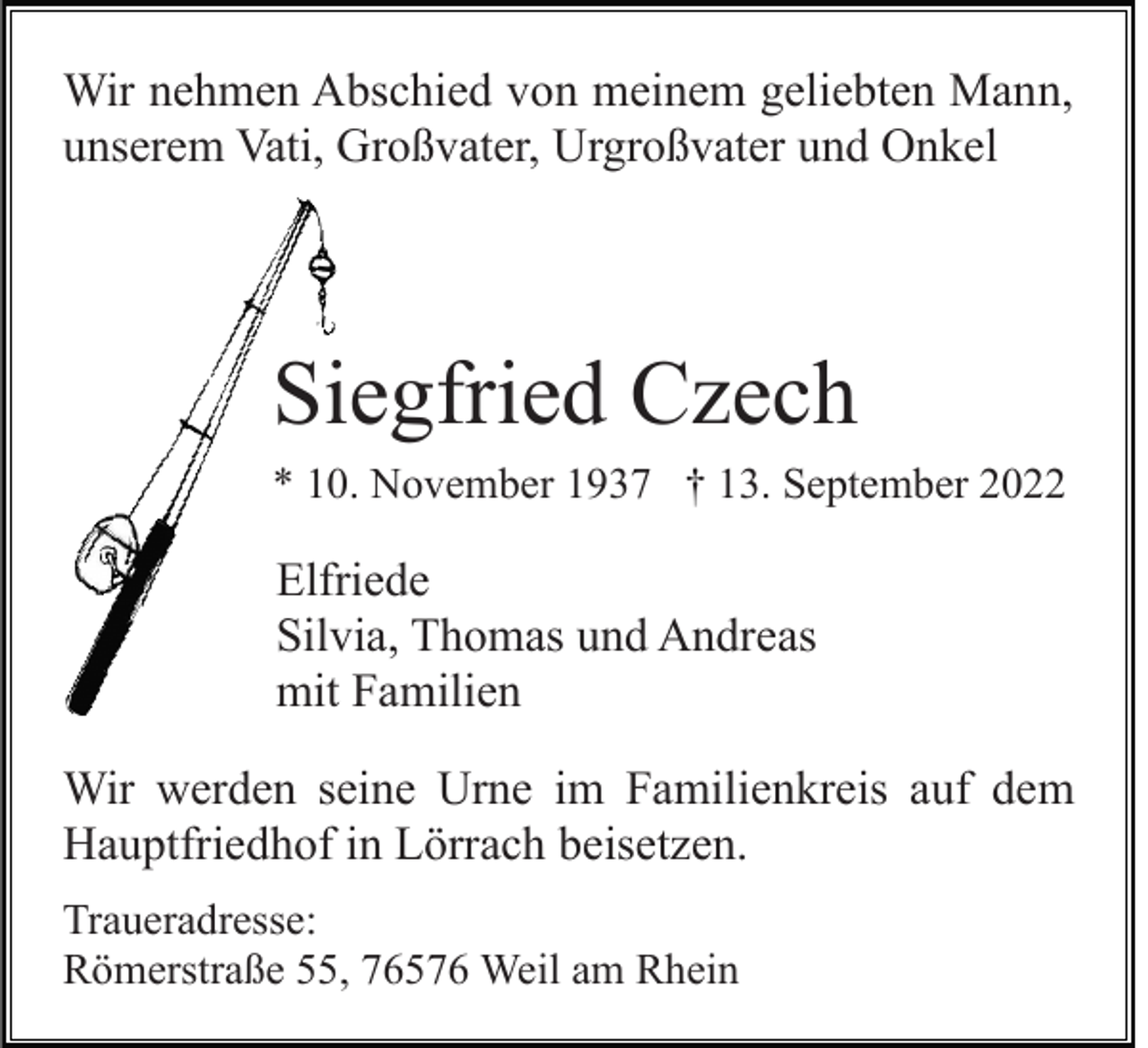 <p>Wir nehmen Abschied von meinem geliebten Mann,<br />unserem Vati, Großvater, Urgroßvater und Onkel</p><p>Siegfried Czech<br />* 10. November 1937 † 13. September 2022</p><p>Elfriede<br />Silvia, Thomas und Andreas<br />mit Familien<br />Wir werden seine Urne im Familienkreis auf dem<br />Hauptfriedhof in Lörrach beisetzen.<br />Traueradresse:<br />Römerstraße 55, 76576 Weil am Rhein</p>