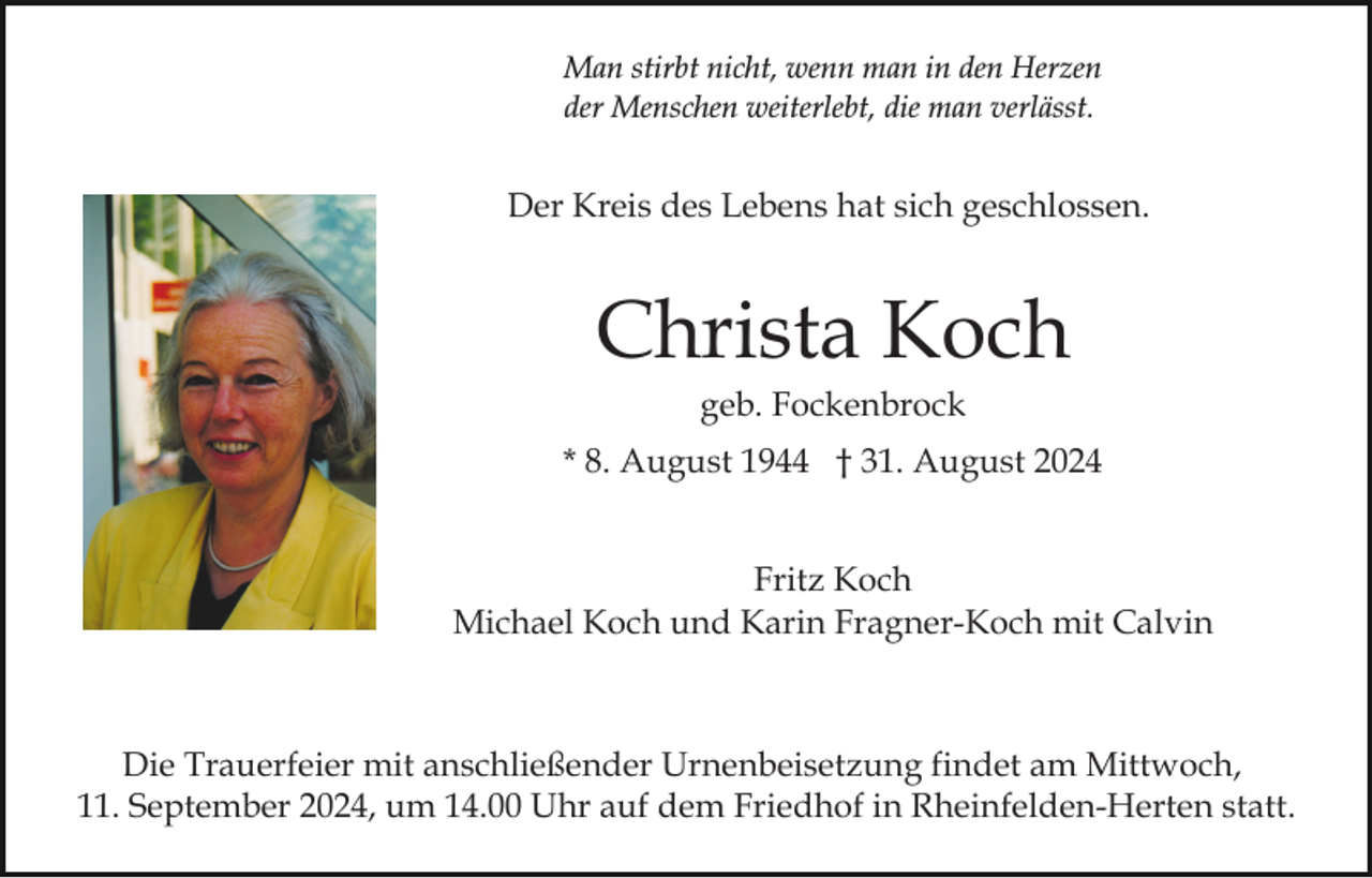 <p>Man stirbt nicht, wenn man in den Herzen<br />der Menschen weiterlebt, die man verlässt.</p><p>Der Kreis des Lebens hat sich geschlossen.</p><p>Christa Koch<br />geb. Fockenbrock<br />* 8. August 1944 † 31. August 2024<br />Fritz Koch<br />Michael Koch und Karin Fragner-Koch mit Calvin</p><p>Die Trauerfeier mit anschließender Urnenbeisetzung findet am Mittwoch,<br />11. September 2024, um 14.00 Uhr auf dem Friedhof in Rheinfelden-Herten statt.</p>