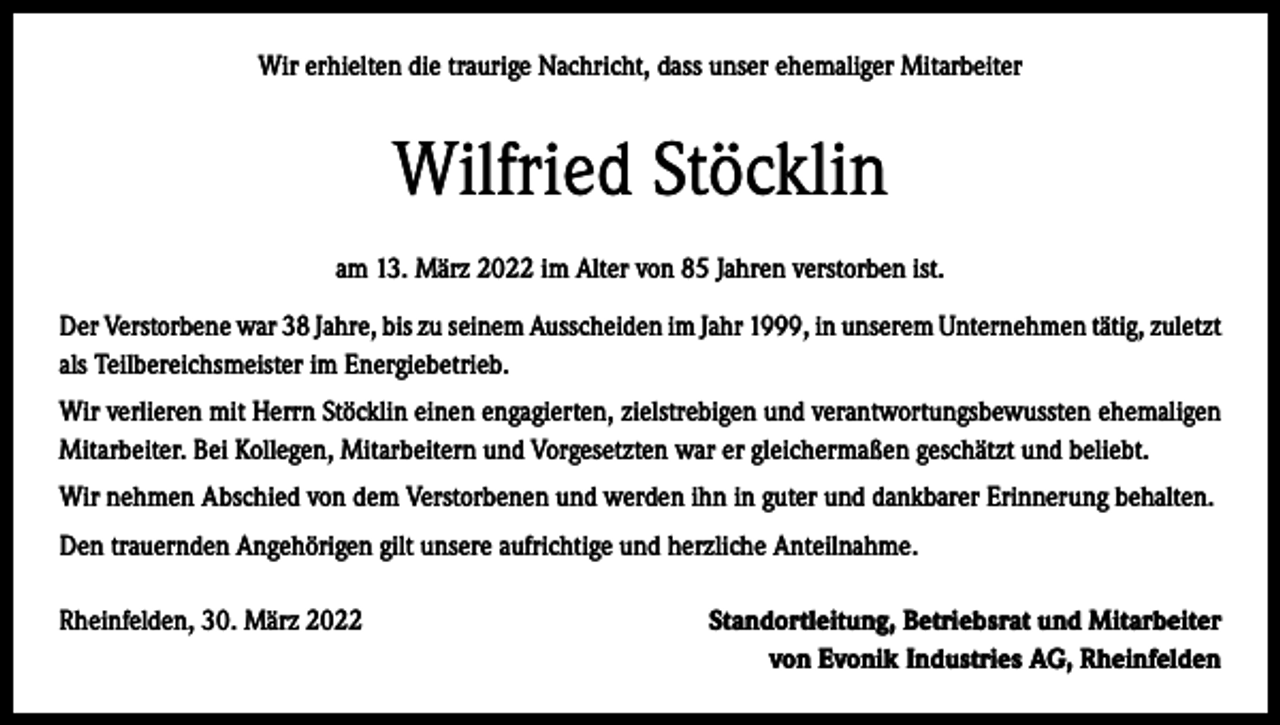 <p>Wir erhielten die traurige Nachricht, dass unser ehemaliger Mitarbeiter</p><p>Wilfried Stöcklin<br />am 13. März 2022 im Alter von 85 Jahren verstorben ist.<br />Der Verstorbene war 38 Jahre, bis zu seinem Ausscheiden im Jahr 1999, in unserem Unternehmen tätig, zuletzt<br />als Teilbereichsmeister im Energiebetrieb.<br />Wir verlieren mit Herrn Stöcklin einen engagierten, zielstrebigen und verantwortungsbewussten ehemaligen<br />Mitarbeiter. Bei Kollegen, Mitarbeitern und Vorgesetzten war er gleichermaßen geschätzt und beliebt.<br />Wir nehmen Abschied von dem Verstorbenen und werden ihn in guter und dankbarer Erinnerung behalten.<br />Den trauernden Angehörigen gilt unsere aufrichtige und herzliche Anteilnahme.<br />Rheinfelden, 30. März 2022</p><p>Standortleitung, Betriebsrat und Mitarbeiter<br />von Evonik Industries AG, Rheinfelden</p>
