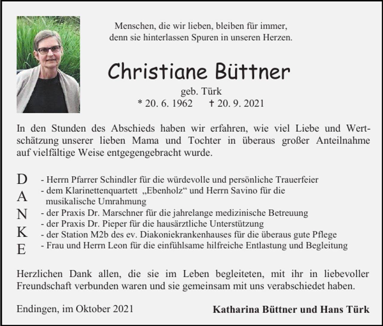 <p>Menschen, die wir lieben, bleiben für immer,<br />denn sie hinterlassen Spuren in unseren Herzen.</p><p>Christiane Büttner<br />geb. Türk<br />* 20. 6. 1962<br /> 20. 9. 2021<br />In den Stunden des Abschieds haben wir erfahren, wie viel Liebe und Wertschätzung unserer lieben Mama und Tochter in überaus großer Anteilnahme<br />auf vielfältige Weise entgegengebracht wurde.</p><p>D<br />A<br />N<br />K<br />E</p><p>- Herrn Pfarrer Schindler für die würdevolle und persönliche Trauerfeier<br />- dem Klarinettenquartett „Ebenholz“ und Herrn Savino für die<br />musikalische Umrahmung<br />- der Praxis Dr. Marschner für die jahrelange medizinische Betreuung<br />- der Praxis Dr. Pieper für die hausärztliche Unterstützung<br />- der Station M2b des ev. Diakoniekrankenhauses für die überaus gute Pflege<br />- Frau und Herrn Leon für die einfühlsame hilfreiche Entlastung und Begleitung</p><p>Herzlichen Dank allen, die sie im Leben begleiteten, mit ihr in liebevoller<br />Freundschaft verbunden waren und sie gemeinsam mit uns verabschiedet haben.<br />Endingen, im Oktober 2021</p><p>Katharina Büttner und Hans Türk</p>