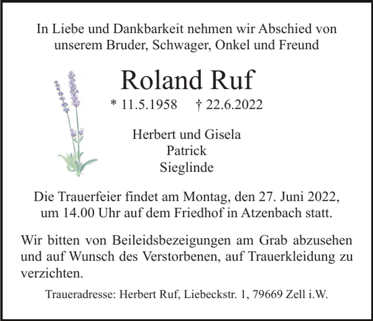 <p>In Liebe und Dankbarkeit nehmen wir Abschied von<br />unserem Bruder, Schwager, Onkel und Freund</p><p>Roland Ruf<br />* 11.5.1958</p><p>† 22.6.2022</p><p>Herbert und Gisela<br />Patrick<br />Sieglinde<br />Die Trauerfeier findet am Montag, den 27. Juni 2022,<br />um 14.00 Uhr auf dem Friedhof in Atzenbach statt.<br />Wir bitten von Beileidsbezeigungen am Grab abzusehen<br />und auf Wunsch des Verstorbenen, auf Trauerkleidung zu<br />verzichten.<br />Traueradresse: Herbert Ruf, Liebeckstr. 1, 79669 Zell i.W.</p>