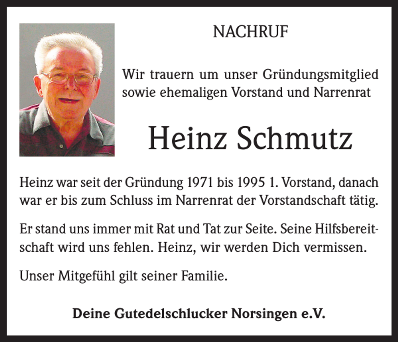 <p>NACHRUF<br />Wir trauern um unser Gründungsmitglied<br />sowie ehemaligen Vorstand und Narrenrat</p><p>Heinz Schmutz<br />Heinz war seit der Gründung 1971 bis 1995 1. Vorstand, danach<br />war er bis zum Schluss im Narrenrat der Vorstandschaft tätig.<br />Er stand uns immer mit Rat und Tat zur Seite. Seine Hilfsbereitschaft wird uns fehlen. Heinz, wir werden Dich vermissen.<br />Unser Mitgefühl gilt seiner Familie.<br />Deine Gutedelschlucker Norsingen e.V.</p>